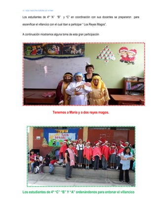 I.E. 10024 “NUESTRA SEÑORA DE FATIMA”
Los estudiantes de 4º “A” “B” y “C” en coordinación con sus docentes se prepararon para
escenificar el villancico con el cual iban a participar “ Los Reyes Magos”.
A continuación mostramos alguna toma de esta gran participación
Tenemos a María y a dos reyes magos.
Los estudiantes de 4º “C” “B” Y “A” ordenándonos para entonar el villancico
 
