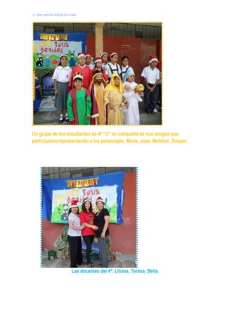 I.E. 10024 “NUESTRA SEÑORA DE FATIMA”
Un grupo de los estudiantes de 4º “C” en compañía de sus amigos que
participaron representando a los personajes: María, José, Melchor, Gaspar.
Las docentes del 4º: Liliana, Teresa, Delia.
 