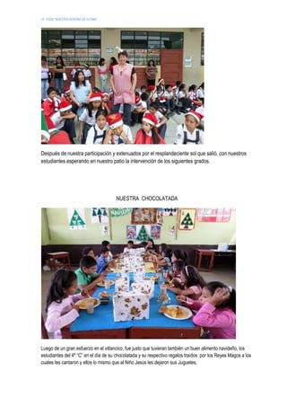 I.E. 10024 “NUESTRA SEÑORA DE FATIMA”
Después de nuestra participación y extenuados por el resplandeciente sol que salió, con nuestros
estudiantes esperando en nuestro patio la intervención de los siguientes grados.
NUESTRA CHOCOLATADA
Luego de un gran esfuerzo en el villancico, fue justo que tuvieran también un buen alimento navideño, los
estudiantes del 4º “C” en el día de su chocolatada y su respectivo regalos traídos por los Reyes Magos a los
cuales les cantaron y ellos lo mismo que al Niño Jesús les dejaron sus Juguetes.
 