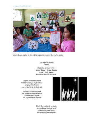 I.E. 10024 “NUESTRA SEÑORA DE FATIMA”
Mostrando sus regalos. En otro archivo colgaremos nuestro video muchas gracias
“LOS REYES MAGOS”
Canción
Llegaron ya los reyes y eran 3
Melchor Gaspar y el mago Baltazar
arropa y miel le llevaran
y un poncho blanco de alpaca real.
Llegaron ya los reyes y eran 3
Melchor Gaspar y el mago Baltazar
arropa y miel le llevaran
y un poncho blanco de alpaca real
changos y chinitas duérmanse
que ya Melchor Gaspar y Baltazar
todos los regalos dejaran
para jugar mañana al despertar
El niño dios muy bien lo agradeció
tomo la miel y el poncho lo abrigo
y fue después que se durmió
y a medianoche el sol relumbro.
 
