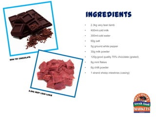 ingredients
•   2.3kg very lean lamb

•   400ml cold milk

•   300ml cold water

•   60g salt

•   5g ground white pepper

•   30g milk powder

•   120g good quality 70% chocolate (grated)

•   8g mint flakes

•   6g chilli powder

•   1 strand sheep intestines (casing)
 