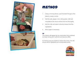 method
1.   Using a mincing device, push the lamb through a fine
     plate to create a mince.

2.   Add the salt, pepper, mint, milk powder, chilli and
     chocolate to the mince mixture and mix thoroughly.

3.   Add the milk and water to the dry mixture bind the
     ingredients.

4.   Mince again if necessary


tip
The mixture will appear far too moist when first combined
but keep mixing and it will bind and become stiffer.

It is best to use your hands to mixture the mince, this will
ensure all the ingredients are incorporated evenly.
 