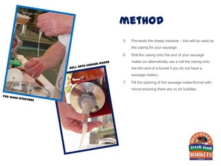 method
5.   Pre-wash the sheep intestine – this will be used as
     the casing for your sausage.

6.   Roll the casing onto the end of your sausage
     maker (or alternatively use a roll the casing onto
     the thin end of a funnel if you do not have a
     sausage maker).

7.   Fill the opening of the sausage maker/funnel with
     mince ensuring there are no air bubbles.
 