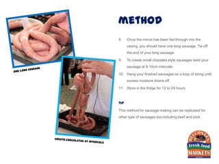 method
8.    Once the mince has been fed through into the
      casing, you should have one long sausage. Tie off
      the end of your long sausage.

9.    To create small chipolata style sausages twist your
      sausage at 8-10cm intervals.

10. Hang your finished sausages on a loop of string until
      excess moisture drains off.

11. Store in the fridge for 12 to 24 hours.



tip

This method for sausage making can be replicated for
other type of sausages too including beef and pork.
 