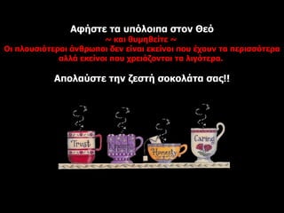 Αφήστε τα υπόλοιπα στον Θεό ~  και θυμηθείτε  ~  Οι πλουσιότεροι άνθρωποι δεν είναι εκείνοι που έχουν τα περισσότερα αλλά εκείνοι που χρειάζονται τα λιγότερα.   Απολαύστε την ζεστή σοκολάτα σας !! 