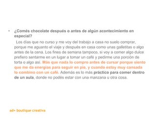   ¿Comés chocolate después o antes de algún acontecimiento en especial? Los días que no curso y me voy del trabajo a casa no suelo comprar, porque me aguanto el viaje y después en casa como unas galletitas o algo antes de la cena. Los fines de semana tampoco, si voy a comer algo dulce prefiero sentarme en un lugar a tomar un café y pedirme una porción de torta o algo así.  Más que nada lo compro antes de cursar porque siento que me da energías para seguir en pie, y cuando estoy muy cansada lo combino con un café.  Además es lo más  práctico para comer dentro de un aula , donde no podés estar con una manzana u otra cosa.  