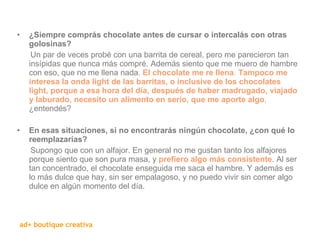 ¿Siempre comprás chocolate antes de cursar o intercalás con otras golosinas? Un par de veces probé con una barrita de cereal, pero me parecieron tan insípidas que nunca más compré. Además siento que me muero de hambre con eso, que no me llena nada.  El chocolate me re llena .  Tampoco me interesa la onda light de las barritas, o inclusive de los chocolates light, porque a esa hora del día, después de haber madrugado, viajado y laburado, necesito un alimento en serio, que me aporte algo ,  ¿entendés?    En esas situaciones, si no encontrarás ningún chocolate, ¿con qué lo reemplazarías? Supongo que con un alfajor. En general no me gustan tanto los alfajores porque siento que son pura masa, y  prefiero algo más consistente . Al ser tan concentrado, el chocolate enseguida me saca el hambre. Y además es lo más dulce que hay, sin ser empalagoso, y no puedo vivir sin comer algo dulce en algún momento del día. 