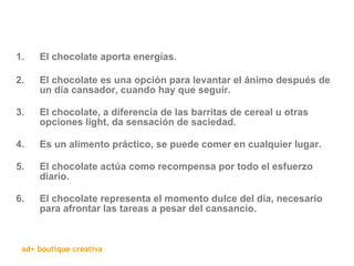 El chocolate aporta energías. El chocolate es una opción para levantar el ánimo después de un día cansador, cuando hay que seguir. El chocolate, a diferencia de las barritas de cereal u otras opciones light, da sensación de saciedad. Es un alimento práctico, se puede comer en cualquier lugar. El chocolate actúa como recompensa por todo el esfuerzo diario. El chocolate representa el momento dulce del día, necesario para afrontar las tareas a pesar del cansancio. 