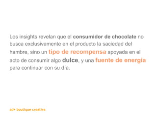 Los insights revelan que el  consumidor de chocolate  no busca exclusivamente en el producto la saciedad del hambre, sino un  tipo de recompensa  apoyada en el acto de consumir algo  dulce , y una  fuente de energía  para continuar con su día. 