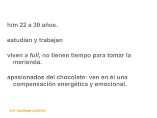 h/m 22 a 30 años. estudian y trabajan viven  a full , no tienen tiempo para tomar la merienda. apasionados del chocolate: ven en él una compensación energética y emocional. 