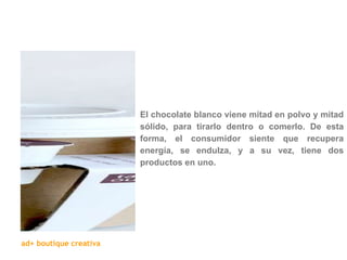 El chocolate blanco viene mitad en polvo y mitad sólido, para tirarlo dentro o comerlo. De esta forma, el consumidor siente que recupera energía, se endulza, y a su vez, tiene dos productos en uno. 