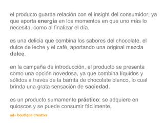 el producto guarda relación con el insight del consumidor, ya que aporta  energía  en los momentos en que uno más lo necesita, como al finalizar el día. es una delicia que combina los sabores del chocolate, el dulce de leche y el café, aportando una original mezcla  dulce . en la campaña de introducción, el producto se presenta como una opción novedosa, ya que combina líquidos y sólidos a través de la barrita de chocolate blanco, lo cual brinda una grata sensación de  saciedad . es un producto sumamente  práctico : se adquiere en quioscos y se puede consumir fácilmente. 