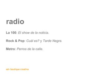 radio La 100 :  El show de la noticia. Rock & Pop :  Cuál es?  y  Tarde Negra. Metro :  Perros de la calle. 