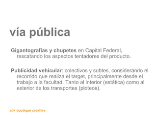 vía pública Gigantografías y chupetes  en Capital Federal, rescatando los aspectos tentadores del producto. Publicidad vehicular : colectivos y subtes, considerando el recorrido que realiza el target, principalmente desde el trabajo a la facultad. Tanto al interior (estática) como al exterior de los transportes (ploteos). 