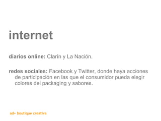 internet diarios online:  Clarín y La Nación. redes sociales:  Facebook y Twitter, donde haya acciones de participación en las que el consumidor pueda elegir colores del packaging y sabores. 
