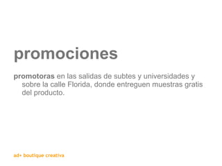 promociones promotoras  en las salidas de subtes y universidades y sobre la calle Florida, donde entreguen muestras gratis del producto. 
