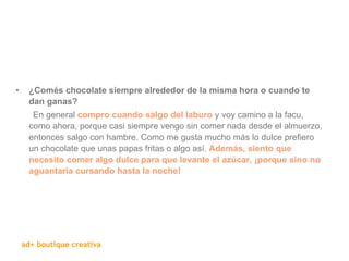   ¿Comés chocolate siempre alrededor de la misma hora o cuando te dan ganas? En general  compro cuando salgo del laburo  y voy camino a la facu, como ahora, porque casi siempre vengo sin comer nada desde el almuerzo, entonces salgo con hambre. Como me gusta mucho más lo dulce prefiero un chocolate que unas papas fritas o algo así.  Además, siento que necesito comer algo dulce para que levante el azúcar, ¡porque sino no aguantaría cursando hasta la noche!  