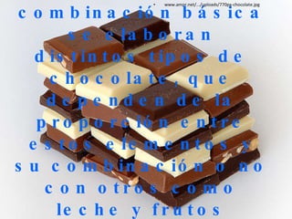 A partir de la combinación básica se elaboran distintos tipos de chocolate, que dependen de la proporción entre estos elementos y su combinación o no con otros como leche y frutos secos. www.amor.net/.../uploads/770px-chocolate.jpg 