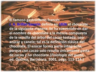 3.bp.blogspot.com/.../s320/chocolate3.jpg El famoso gastrónomo francés  J. A. Brillat-Savarin  definía en  1826  el chocolate de la siguiente manera: Se ha convenido en dar el nombre de chocolate a la mezcla compuesta de la semilla del árbol del cacao tostada, con azúcar y canela; tal es la definición clásica del chocolate. El azúcar forma parte integrante, porque con cacao solo resulta únicamente pasta de cacao y no chocolate.( Fisiología del gusto , ed. Óptima, Barcelona, 2001, págs. 113-114.) 