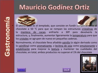 • El último paso es el templado, que consiste en fundir completamente el
  chocolate a 50 °C para que se rompan las estructuras cristalinas de
  la manteca de cacao, enfriarlo a 30º para devolverle la
  estructura, y, finalmente, aumentar ligeramente la temperatura para que
  los cristales se agrupen de nuevo en pequeñas cadenas.
• Normalmente, el chocolate lleva añadida vainilla (o algún derivado como
  la vainillina) como aromatizante, y lecitina de soja como emulsionante y
  estabilizante para mejorar la textura y mantener las cualidades del
  chocolate; en total, ambos productos no superan el 1% del chocolate




     MENÚ                                    SALIR
 