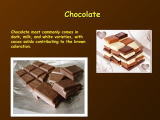 Chocolate Chocolate most commonly comes in dark, milk, and white varieties, with cocoa solids contributing to the brown coloration. 