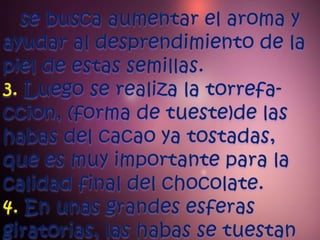 se busca aumentar el aroma y ayudar al desprendimiento de la piel de estas semillas.3. Luego se realiza la torrefa-ccion, (forma de tueste)de las habas del cacao ya tostadas, que es muy importante para la calidad final del chocolate.4. En unas grandes esferas giratorias, las habas se tuestan  
