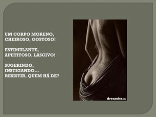 UM CORPO MORENO, CHEIROSO, GOSTOSO! ESTIMULANTE, APETITOSO, LASCIVO! SUGERINDO,  INSTIGANDO... RESISTIR, QUEM HÁ DE? 