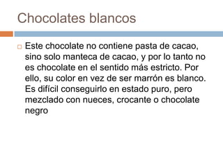 Chocolates blancos
   Este chocolate no contiene pasta de cacao,
    sino solo manteca de cacao, y por lo tanto no
    es chocolate en el sentido más estricto. Por
    ello, su color en vez de ser marrón es blanco.
    Es difícil conseguirlo en estado puro, pero
    mezclado con nueces, crocante o chocolate
    negro
 