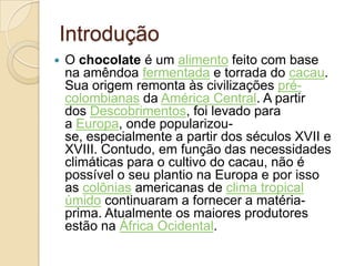 Introdução
   O chocolate é um alimento feito com base
    na amêndoa fermentada e torrada do cacau.
    Sua origem remonta às civilizações pré-
    colombianas da América Central. A partir
    dos Descobrimentos, foi levado para
    a Europa, onde popularizou-
    se, especialmente a partir dos séculos XVII e
    XVIII. Contudo, em função das necessidades
    climáticas para o cultivo do cacau, não é
    possível o seu plantio na Europa e por isso
    as colônias americanas de clima tropical
    úmido continuaram a fornecer a matéria-
    prima. Atualmente os maiores produtores
    estão na África Ocidental.
 