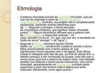 Etimologia
   A palavra chocolate provém do espanhol chocolate, que por
    sua vez foi originado a partir de línguas indígenas
    mesoamericanas. Contudo, sua origem não é completamente
    esclarecida, existindo versões diferentes para
    tal.[2][3] Segundo a primeira, o termo derivaria
    de chocola'j(ou chokola'j), que significa "beber chocolate
    juntos".[2][3] Alguns dicionários afirmam que a palavra vem
    da língua náuatle, a língua dos astecas,[3] no
    caso, xocolātl (/ʃo.ko.laːt /), que, por sua vez, é resultado na
                                 ɬ
    fusão de xococ "amargo" + atl "água".)
   Segundo o filólogo mexicano Ignacio Davila
    Garibi, os espanhóis construíram a palavra usando o termo
    Maia chocol juntado com o termo asteca atl, que
    significariam chocol (quente) com o atl (água). Esta última
    versão é reforçada pelo fato de que, no final do século XVI, a
    bebida começou a ser conhecida na Europa, mas não com o
    nome cacau (que era a palavra de origem maia, mas adotado
    também por Astecas e outros povos mexicanos), mas como
    chocolate, aparentemente um neologismo cunhado pelos
    espanhóis a partir dos termos maia e asteca que seria
    traduzido, literalmente, como água quente.[5]
 