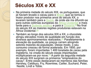 Séculos XIX e XX
 Na primeira metade do século XIX, os portugueses, que
  já haviam levado o cacau para o Brasil, que se tornou o
  maior produtor nos primeiros anos do século XX, o
  levaram também para a Guiné, de onde ele iria difundir-se
  para outras colônias europeias da África Ocidental e mais
  tarde para o Sudeste asiático e para a Oceania.[5]No final
  do século XX as maiores regiões produtoras estavam na
  África Ocidental.[9]
 Também ao longo dos séculos XIX e XX, o chocolate
  atingiu elevados níveis de qualidade em função dos
  diversos aprimoramentos realizados.[3] Paralelamente à
  elevação da qualidade, os preços caíram atingindo
  setores maiores da população. Desse modo, o seu
  consumo cresceu de forma acelerada. Em 1850, por
  exemplo, foram importadas 1 400 tonelada de cacau pela
  Inglaterra, na virada do século essas importações
  multiplicaram-se por nove.[7] A partir da segunda metade
  do século XIX surgiram os primeiros "empresários do
  cacau". Entre esses destacaram-se membros das famílias
  Hershey, Caldbury, Fry, Rowntree, Cailler, Suchard, Peter,
   Nestlé, Lindt e Toble.
 