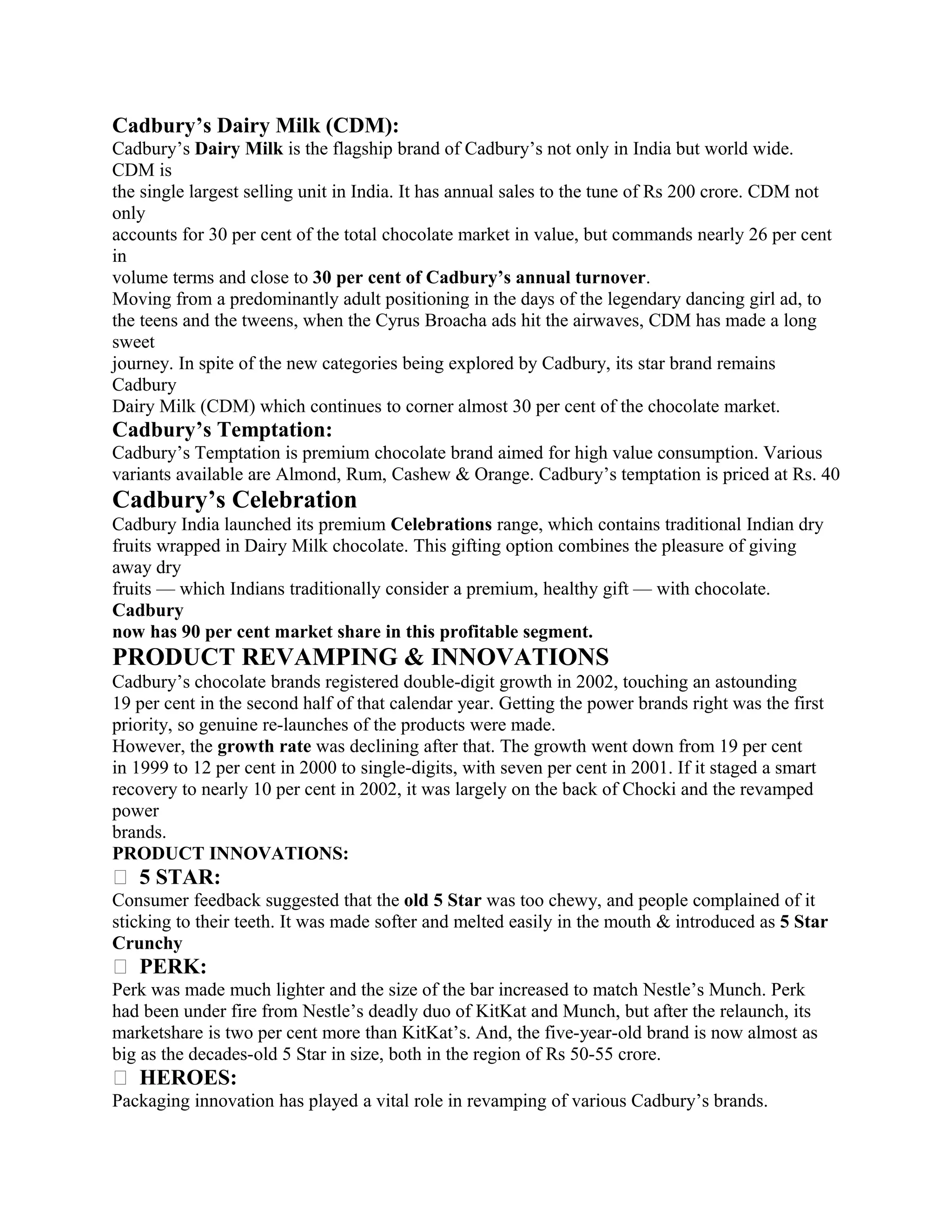 Cadbury’s Dairy Milk (CDM):
Cadbury’s Dairy Milk is the flagship brand of Cadbury’s not only in India but world wide.
CDM is
the single largest selling unit in India. It has annual sales to the tune of Rs 200 crore. CDM not
only
accounts for 30 per cent of the total chocolate market in value, but commands nearly 26 per cent
in
volume terms and close to 30 per cent of Cadbury’s annual turnover.
Moving from a predominantly adult positioning in the days of the legendary dancing girl ad, to
the teens and the tweens, when the Cyrus Broacha ads hit the airwaves, CDM has made a long
sweet
journey. In spite of the new categories being explored by Cadbury, its star brand remains
Cadbury
Dairy Milk (CDM) which continues to corner almost 30 per cent of the chocolate market.
Cadbury’s Temptation:
Cadbury’s Temptation is premium chocolate brand aimed for high value consumption. Various
variants available are Almond, Rum, Cashew & Orange. Cadbury’s temptation is priced at Rs. 40
Cadbury’s Celebration
Cadbury India launched its premium Celebrations range, which contains traditional Indian dry
fruits wrapped in Dairy Milk chocolate. This gifting option combines the pleasure of giving
away dry
fruits — which Indians traditionally consider a premium, healthy gift — with chocolate.
Cadbury
now has 90 per cent market share in this profitable segment.
PRODUCT REVAMPING & INNOVATIONS
Cadbury’s chocolate brands registered double-digit growth in 2002, touching an astounding
19 per cent in the second half of that calendar year. Getting the power brands right was the first
priority, so genuine re-launches of the products were made.
However, the growth rate was declining after that. The growth went down from 19 per cent
in 1999 to 12 per cent in 2000 to single-digits, with seven per cent in 2001. If it staged a smart
recovery to nearly 10 per cent in 2002, it was largely on the back of Chocki and the revamped
power
brands.
PRODUCT INNOVATIONS:
� 5 STAR:
Consumer feedback suggested that the old 5 Star was too chewy, and people complained of it
sticking to their teeth. It was made softer and melted easily in the mouth & introduced as 5 Star
Crunchy
� PERK:
Perk was made much lighter and the size of the bar increased to match Nestle’s Munch. Perk
had been under fire from Nestle’s deadly duo of KitKat and Munch, but after the relaunch, its
marketshare is two per cent more than KitKat’s. And, the five-year-old brand is now almost as
big as the decades-old 5 Star in size, both in the region of Rs 50-55 crore.
� HEROES:
Packaging innovation has played a vital role in revamping of various Cadbury’s brands.
 