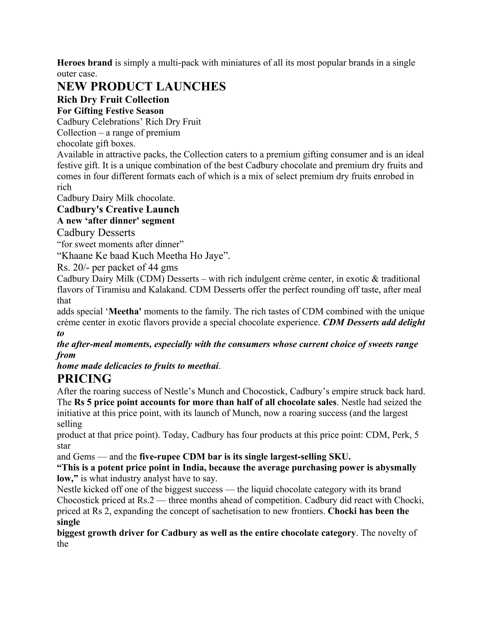 Heroes brand is simply a multi-pack with miniatures of all its most popular brands in a single
outer case.
NEW PRODUCT LAUNCHES
Rich Dry Fruit Collection
For Gifting Festive Season
Cadbury Celebrations’ Rich Dry Fruit
Collection – a range of premium
chocolate gift boxes.
Available in attractive packs, the Collection caters to a premium gifting consumer and is an ideal
festive gift. It is a unique combination of the best Cadbury chocolate and premium dry fruits and
comes in four different formats each of which is a mix of select premium dry fruits enrobed in
rich
Cadbury Dairy Milk chocolate.
Cadbury's Creative Launch
A new ‘after dinner' segment
Cadbury Desserts
“for sweet moments after dinner”
“Khaane Ke baad Kuch Meetha Ho Jaye”.
Rs. 20/- per packet of 44 gms
Cadbury Dairy Milk (CDM) Desserts – with rich indulgent crème center, in exotic & traditional
flavors of Tiramisu and Kalakand. CDM Desserts offer the perfect rounding off taste, after meal
that
adds special ‘Meetha' moments to the family. The rich tastes of CDM combined with the unique
crème center in exotic flavors provide a special chocolate experience. CDM Desserts add delight
to
the after-meal moments, especially with the consumers whose current choice of sweets range
from
home made delicacies to fruits to meethai.
PRICING
After the roaring success of Nestle’s Munch and Chocostick, Cadbury’s empire struck back hard.
The Rs 5 price point accounts for more than half of all chocolate sales. Nestle had seized the
initiative at this price point, with its launch of Munch, now a roaring success (and the largest
selling
product at that price point). Today, Cadbury has four products at this price point: CDM, Perk, 5
star
and Gems — and the five-rupee CDM bar is its single largest-selling SKU.
“This is a potent price point in India, because the average purchasing power is abysmally
low,” is what industry analyst have to say.
Nestle kicked off one of the biggest success — the liquid chocolate category with its brand
Chocostick priced at Rs.2 — three months ahead of competition. Cadbury did react with Chocki,
priced at Rs 2, expanding the concept of sachetisation to new frontiers. Chocki has been the
single
biggest growth driver for Cadbury as well as the entire chocolate category. The novelty of
the
 