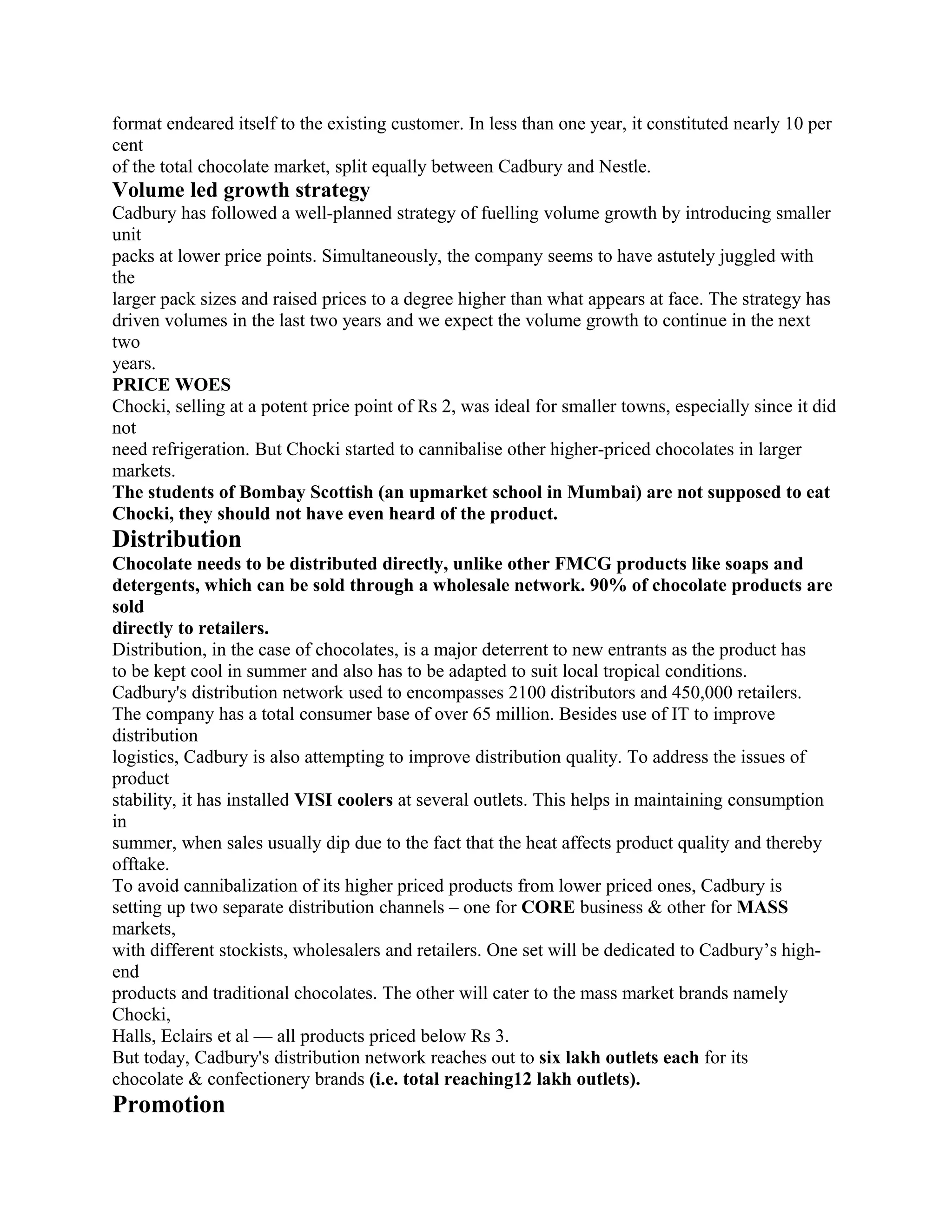 format endeared itself to the existing customer. In less than one year, it constituted nearly 10 per
cent
of the total chocolate market, split equally between Cadbury and Nestle.
Volume led growth strategy
Cadbury has followed a well-planned strategy of fuelling volume growth by introducing smaller
unit
packs at lower price points. Simultaneously, the company seems to have astutely juggled with
the
larger pack sizes and raised prices to a degree higher than what appears at face. The strategy has
driven volumes in the last two years and we expect the volume growth to continue in the next
two
years.
PRICE WOES
Chocki, selling at a potent price point of Rs 2, was ideal for smaller towns, especially since it did
not
need refrigeration. But Chocki started to cannibalise other higher-priced chocolates in larger
markets.
The students of Bombay Scottish (an upmarket school in Mumbai) are not supposed to eat
Chocki, they should not have even heard of the product.
Distribution
Chocolate needs to be distributed directly, unlike other FMCG products like soaps and
detergents, which can be sold through a wholesale network. 90% of chocolate products are
sold
directly to retailers.
Distribution, in the case of chocolates, is a major deterrent to new entrants as the product has
to be kept cool in summer and also has to be adapted to suit local tropical conditions.
Cadbury's distribution network used to encompasses 2100 distributors and 450,000 retailers.
The company has a total consumer base of over 65 million. Besides use of IT to improve
distribution
logistics, Cadbury is also attempting to improve distribution quality. To address the issues of
product
stability, it has installed VISI coolers at several outlets. This helps in maintaining consumption
in
summer, when sales usually dip due to the fact that the heat affects product quality and thereby
offtake.
To avoid cannibalization of its higher priced products from lower priced ones, Cadbury is
setting up two separate distribution channels – one for CORE business & other for MASS
markets,
with different stockists, wholesalers and retailers. One set will be dedicated to Cadbury’s high-
end
products and traditional chocolates. The other will cater to the mass market brands namely
Chocki,
Halls, Eclairs et al — all products priced below Rs 3.
But today, Cadbury's distribution network reaches out to six lakh outlets each for its
chocolate & confectionery brands (i.e. total reaching12 lakh outlets).
Promotion
 