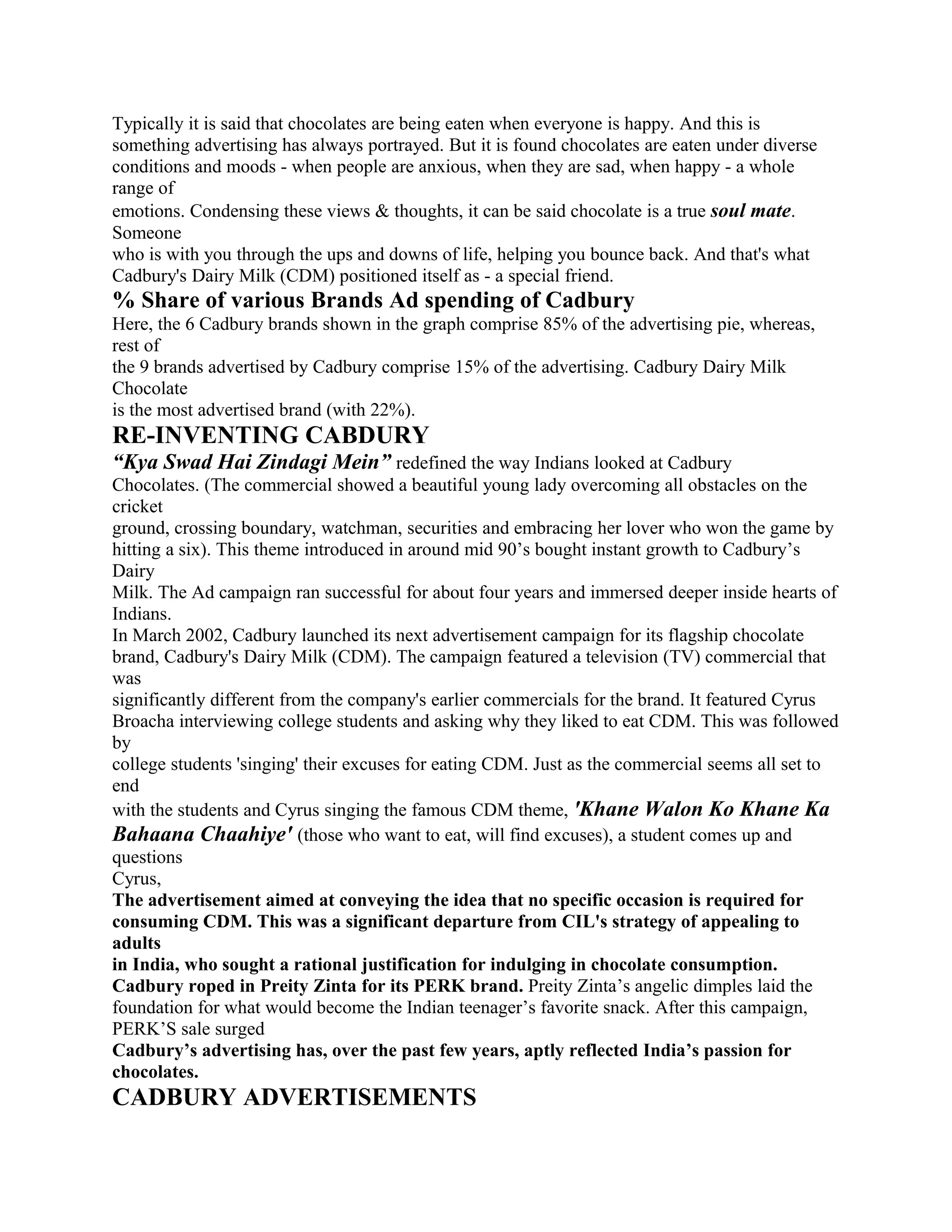 Typically it is said that chocolates are being eaten when everyone is happy. And this is
something advertising has always portrayed. But it is found chocolates are eaten under diverse
conditions and moods - when people are anxious, when they are sad, when happy - a whole
range of
emotions. Condensing these views & thoughts, it can be said chocolate is a true soul mate.
Someone
who is with you through the ups and downs of life, helping you bounce back. And that's what
Cadbury's Dairy Milk (CDM) positioned itself as - a special friend.
% Share of various Brands Ad spending of Cadbury
Here, the 6 Cadbury brands shown in the graph comprise 85% of the advertising pie, whereas,
rest of
the 9 brands advertised by Cadbury comprise 15% of the advertising. Cadbury Dairy Milk
Chocolate
is the most advertised brand (with 22%).
RE-INVENTING CABDURY
“Kya Swad Hai Zindagi Mein” redefined the way Indians looked at Cadbury
Chocolates. (The commercial showed a beautiful young lady overcoming all obstacles on the
cricket
ground, crossing boundary, watchman, securities and embracing her lover who won the game by
hitting a six). This theme introduced in around mid 90’s bought instant growth to Cadbury’s
Dairy
Milk. The Ad campaign ran successful for about four years and immersed deeper inside hearts of
Indians.
In March 2002, Cadbury launched its next advertisement campaign for its flagship chocolate
brand, Cadbury's Dairy Milk (CDM). The campaign featured a television (TV) commercial that
was
significantly different from the company's earlier commercials for the brand. It featured Cyrus
Broacha interviewing college students and asking why they liked to eat CDM. This was followed
by
college students 'singing' their excuses for eating CDM. Just as the commercial seems all set to
end
with the students and Cyrus singing the famous CDM theme, 'Khane Walon Ko Khane Ka
Bahaana Chaahiye' (those who want to eat, will find excuses), a student comes up and
questions
Cyrus,
The advertisement aimed at conveying the idea that no specific occasion is required for
consuming CDM. This was a significant departure from CIL's strategy of appealing to
adults
in India, who sought a rational justification for indulging in chocolate consumption.
Cadbury roped in Preity Zinta for its PERK brand. Preity Zinta’s angelic dimples laid the
foundation for what would become the Indian teenager’s favorite snack. After this campaign,
PERK’S sale surged
Cadbury’s advertising has, over the past few years, aptly reflected India’s passion for
chocolates.
CADBURY ADVERTISEMENTS
 