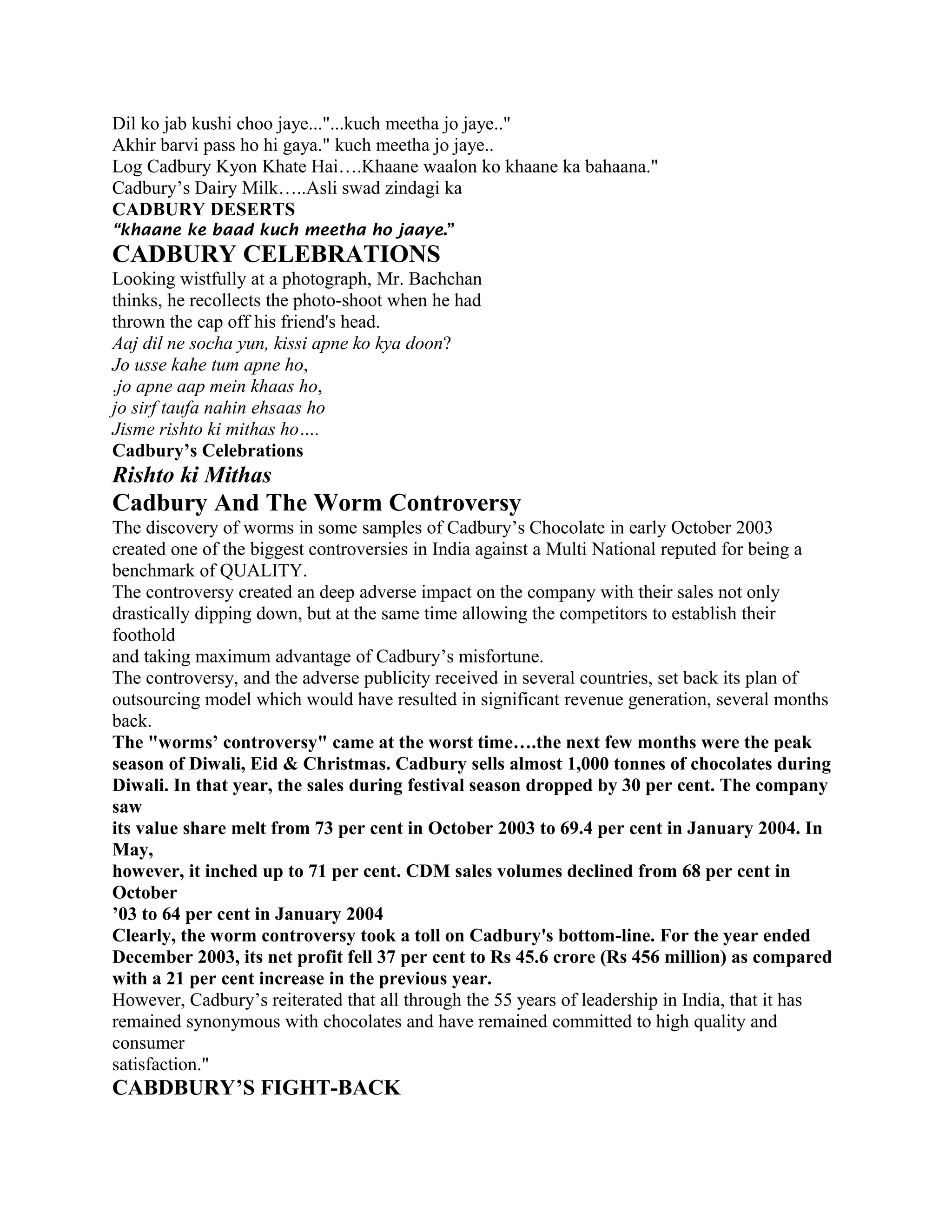 Dil ko jab kushi choo jaye..."...kuch meetha jo jaye.."
Akhir barvi pass ho hi gaya." kuch meetha jo jaye..
Log Cadbury Kyon Khate Hai….Khaane waalon ko khaane ka bahaana."
Cadbury’s Dairy Milk…..Asli swad zindagi ka
CADBURY DESERTS
“khaane ke baad kuch meetha ho jaaye.”
CADBURY CELEBRATIONS
Looking wistfully at a photograph, Mr. Bachchan
thinks, he recollects the photo-shoot when he had
thrown the cap off his friend's head.
Aaj dil ne socha yun, kissi apne ko kya doon?
Jo usse kahe tum apne ho,
.jo apne aap mein khaas ho,
jo sirf taufa nahin ehsaas ho
Jisme rishto ki mithas ho….
Cadbury’s Celebrations
Rishto ki Mithas
Cadbury And The Worm Controversy
The discovery of worms in some samples of Cadbury’s Chocolate in early October 2003
created one of the biggest controversies in India against a Multi National reputed for being a
benchmark of QUALITY.
The controversy created an deep adverse impact on the company with their sales not only
drastically dipping down, but at the same time allowing the competitors to establish their
foothold
and taking maximum advantage of Cadbury’s misfortune.
The controversy, and the adverse publicity received in several countries, set back its plan of
outsourcing model which would have resulted in significant revenue generation, several months
back.
The "worms’ controversy" came at the worst time….the next few months were the peak
season of Diwali, Eid & Christmas. Cadbury sells almost 1,000 tonnes of chocolates during
Diwali. In that year, the sales during festival season dropped by 30 per cent. The company
saw
its value share melt from 73 per cent in October 2003 to 69.4 per cent in January 2004. In
May,
however, it inched up to 71 per cent. CDM sales volumes declined from 68 per cent in
October
’03 to 64 per cent in January 2004
Clearly, the worm controversy took a toll on Cadbury's bottom-line. For the year ended
December 2003, its net profit fell 37 per cent to Rs 45.6 crore (Rs 456 million) as compared
with a 21 per cent increase in the previous year.
However, Cadbury’s reiterated that all through the 55 years of leadership in India, that it has
remained synonymous with chocolates and have remained committed to high quality and
consumer
satisfaction."
CABDBURY’S FIGHT-BACK
 