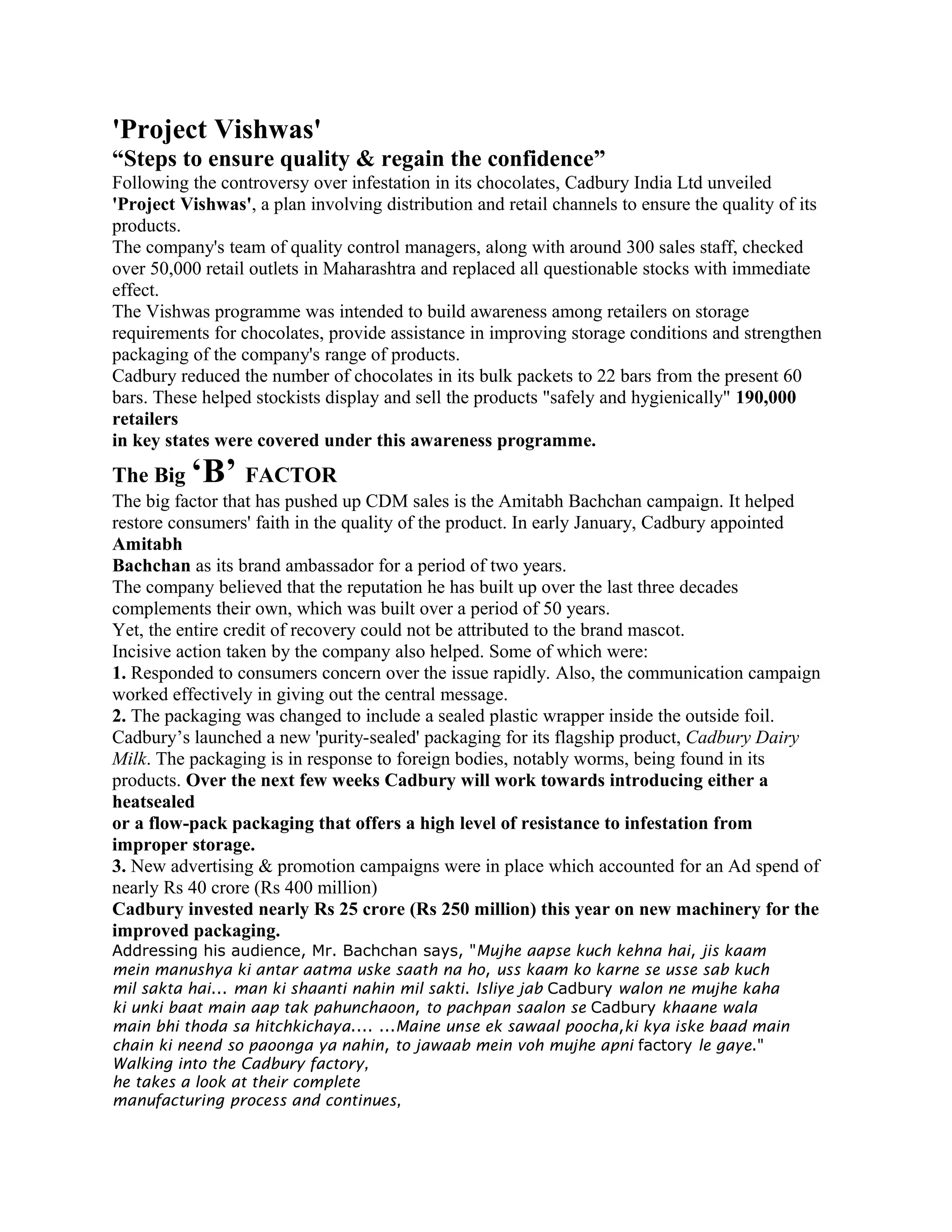'Project Vishwas'
“Steps to ensure quality & regain the confidence”
Following the controversy over infestation in its chocolates, Cadbury India Ltd unveiled
'Project Vishwas', a plan involving distribution and retail channels to ensure the quality of its
products.
The company's team of quality control managers, along with around 300 sales staff, checked
over 50,000 retail outlets in Maharashtra and replaced all questionable stocks with immediate
effect.
The Vishwas programme was intended to build awareness among retailers on storage
requirements for chocolates, provide assistance in improving storage conditions and strengthen
packaging of the company's range of products.
Cadbury reduced the number of chocolates in its bulk packets to 22 bars from the present 60
bars. These helped stockists display and sell the products "safely and hygienically" 190,000
retailers
in key states were covered under this awareness programme.
The Big ‘B’ FACTOR
The big factor that has pushed up CDM sales is the Amitabh Bachchan campaign. It helped
restore consumers' faith in the quality of the product. In early January, Cadbury appointed
Amitabh
Bachchan as its brand ambassador for a period of two years.
The company believed that the reputation he has built up over the last three decades
complements their own, which was built over a period of 50 years.
Yet, the entire credit of recovery could not be attributed to the brand mascot.
Incisive action taken by the company also helped. Some of which were:
1. Responded to consumers concern over the issue rapidly. Also, the communication campaign
worked effectively in giving out the central message.
2. The packaging was changed to include a sealed plastic wrapper inside the outside foil.
Cadbury’s launched a new 'purity-sealed' packaging for its flagship product, Cadbury Dairy
Milk. The packaging is in response to foreign bodies, notably worms, being found in its
products. Over the next few weeks Cadbury will work towards introducing either a
heatsealed
or a flow-pack packaging that offers a high level of resistance to infestation from
improper storage.
3. New advertising & promotion campaigns were in place which accounted for an Ad spend of
nearly Rs 40 crore (Rs 400 million)
Cadbury invested nearly Rs 25 crore (Rs 250 million) this year on new machinery for the
improved packaging.
Addressing his audience, Mr. Bachchan says, "Mujhe aapse kuch kehna hai, jis kaam
mein manushya ki antar aatma uske saath na ho, uss kaam ko karne se usse sab kuch
mil sakta hai... man ki shaanti nahin mil sakti. Isliye jab Cadbury walon ne mujhe kaha
ki unki baat main aap tak pahunchaoon, to pachpan saalon se Cadbury khaane wala
main bhi thoda sa hitchkichaya.... ...Maine unse ek sawaal poocha,ki kya iske baad main
chain ki neend so paoonga ya nahin, to jawaab mein voh mujhe apni factory le gaye."
Walking into the Cadbury factory,
he takes a look at their complete
manufacturing process and continues,
 