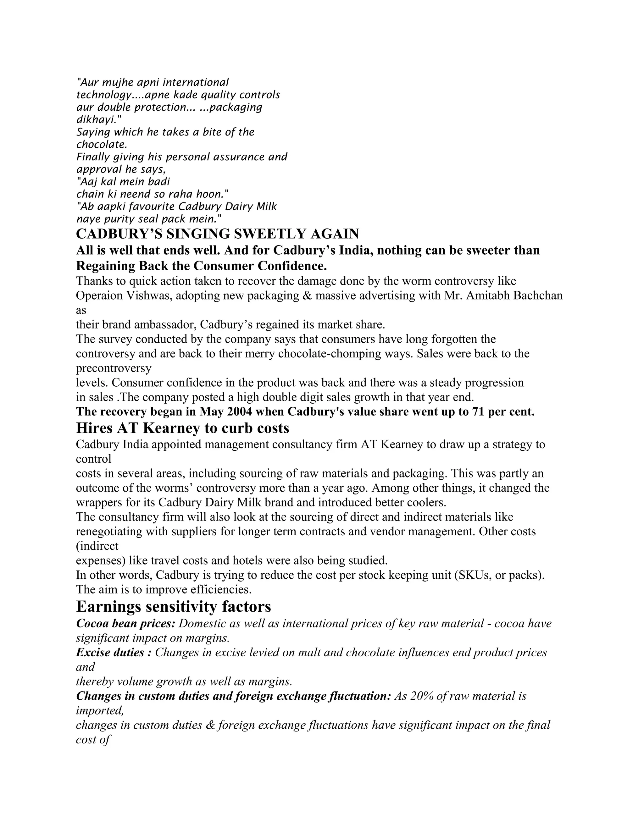 "Aur mujhe apni international
technology....apne kade quality controls
aur double protection... ...packaging
dikhayi."
Saying which he takes a bite of the
chocolate.
Finally giving his personal assurance and
approval he says,
"Aaj kal mein badi
chain ki neend so raha hoon."
"Ab aapki favourite Cadbury Dairy Milk
naye purity seal pack mein."
CADBURY’S SINGING SWEETLY AGAIN
All is well that ends well. And for Cadbury’s India, nothing can be sweeter than
Regaining Back the Consumer Confidence.
Thanks to quick action taken to recover the damage done by the worm controversy like
Operaion Vishwas, adopting new packaging & massive advertising with Mr. Amitabh Bachchan
as
their brand ambassador, Cadbury’s regained its market share.
The survey conducted by the company says that consumers have long forgotten the
controversy and are back to their merry chocolate-chomping ways. Sales were back to the
precontroversy
levels. Consumer confidence in the product was back and there was a steady progression
in sales .The company posted a high double digit sales growth in that year end.
The recovery began in May 2004 when Cadbury's value share went up to 71 per cent.
Hires AT Kearney to curb costs
Cadbury India appointed management consultancy firm AT Kearney to draw up a strategy to
control
costs in several areas, including sourcing of raw materials and packaging. This was partly an
outcome of the worms’ controversy more than a year ago. Among other things, it changed the
wrappers for its Cadbury Dairy Milk brand and introduced better coolers.
The consultancy firm will also look at the sourcing of direct and indirect materials like
renegotiating with suppliers for longer term contracts and vendor management. Other costs
(indirect
expenses) like travel costs and hotels were also being studied.
In other words, Cadbury is trying to reduce the cost per stock keeping unit (SKUs, or packs).
The aim is to improve efficiencies.
Earnings sensitivity factors
Cocoa bean prices: Domestic as well as international prices of key raw material - cocoa have
significant impact on margins.
Excise duties : Changes in excise levied on malt and chocolate influences end product prices
and
thereby volume growth as well as margins.
Changes in custom duties and foreign exchange fluctuation: As 20% of raw material is
imported,
changes in custom duties & foreign exchange fluctuations have significant impact on the final
cost of
 