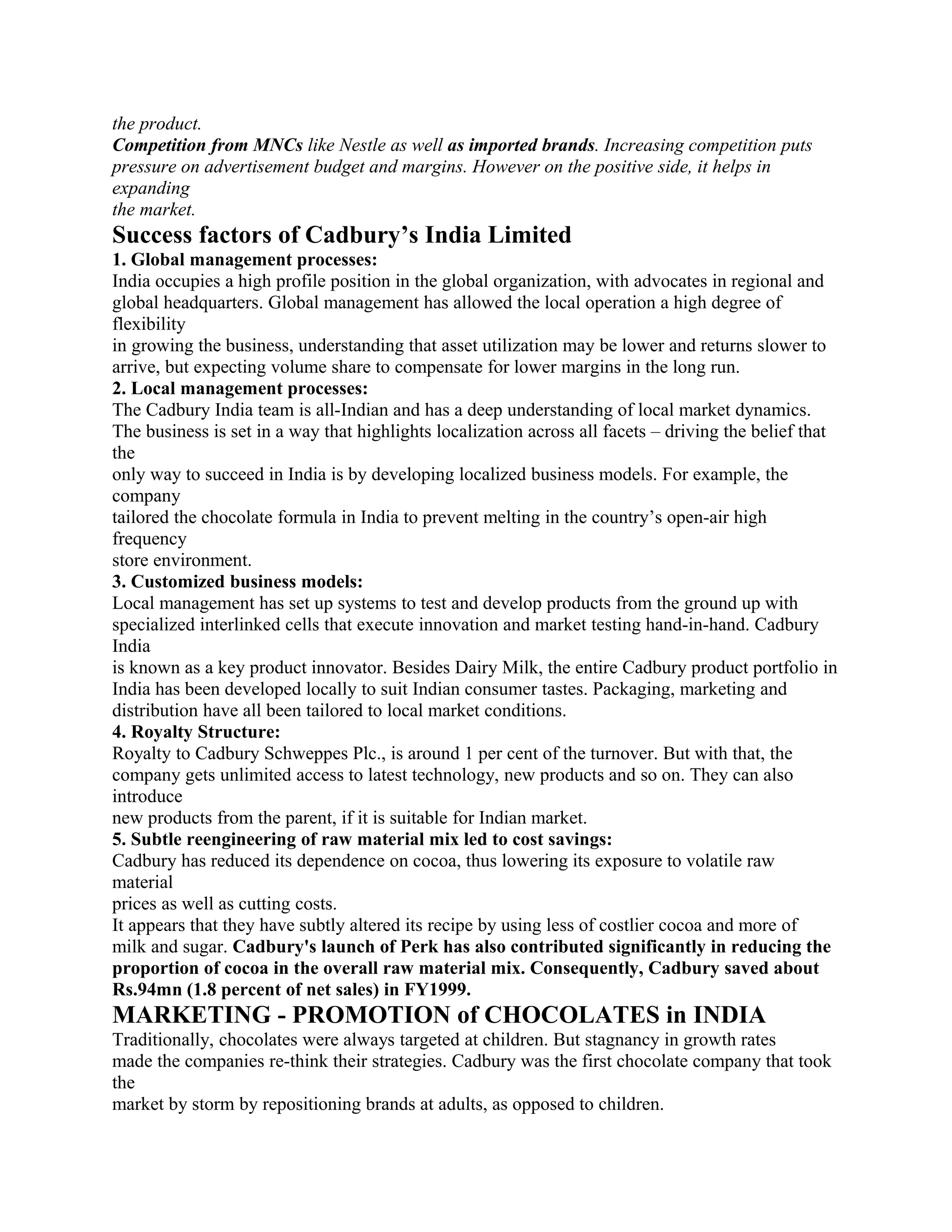 the product.
Competition from MNCs like Nestle as well as imported brands. Increasing competition puts
pressure on advertisement budget and margins. However on the positive side, it helps in
expanding
the market.
Success factors of Cadbury’s India Limited
1. Global management processes:
India occupies a high profile position in the global organization, with advocates in regional and
global headquarters. Global management has allowed the local operation a high degree of
flexibility
in growing the business, understanding that asset utilization may be lower and returns slower to
arrive, but expecting volume share to compensate for lower margins in the long run.
2. Local management processes:
The Cadbury India team is all-Indian and has a deep understanding of local market dynamics.
The business is set in a way that highlights localization across all facets – driving the belief that
the
only way to succeed in India is by developing localized business models. For example, the
company
tailored the chocolate formula in India to prevent melting in the country’s open-air high
frequency
store environment.
3. Customized business models:
Local management has set up systems to test and develop products from the ground up with
specialized interlinked cells that execute innovation and market testing hand-in-hand. Cadbury
India
is known as a key product innovator. Besides Dairy Milk, the entire Cadbury product portfolio in
India has been developed locally to suit Indian consumer tastes. Packaging, marketing and
distribution have all been tailored to local market conditions.
4. Royalty Structure:
Royalty to Cadbury Schweppes Plc., is around 1 per cent of the turnover. But with that, the
company gets unlimited access to latest technology, new products and so on. They can also
introduce
new products from the parent, if it is suitable for Indian market.
5. Subtle reengineering of raw material mix led to cost savings:
Cadbury has reduced its dependence on cocoa, thus lowering its exposure to volatile raw
material
prices as well as cutting costs.
It appears that they have subtly altered its recipe by using less of costlier cocoa and more of
milk and sugar. Cadbury's launch of Perk has also contributed significantly in reducing the
proportion of cocoa in the overall raw material mix. Consequently, Cadbury saved about
Rs.94mn (1.8 percent of net sales) in FY1999.
MARKETING - PROMOTION of CHOCOLATES in INDIA
Traditionally, chocolates were always targeted at children. But stagnancy in growth rates
made the companies re-think their strategies. Cadbury was the first chocolate company that took
the
market by storm by repositioning brands at adults, as opposed to children.
 