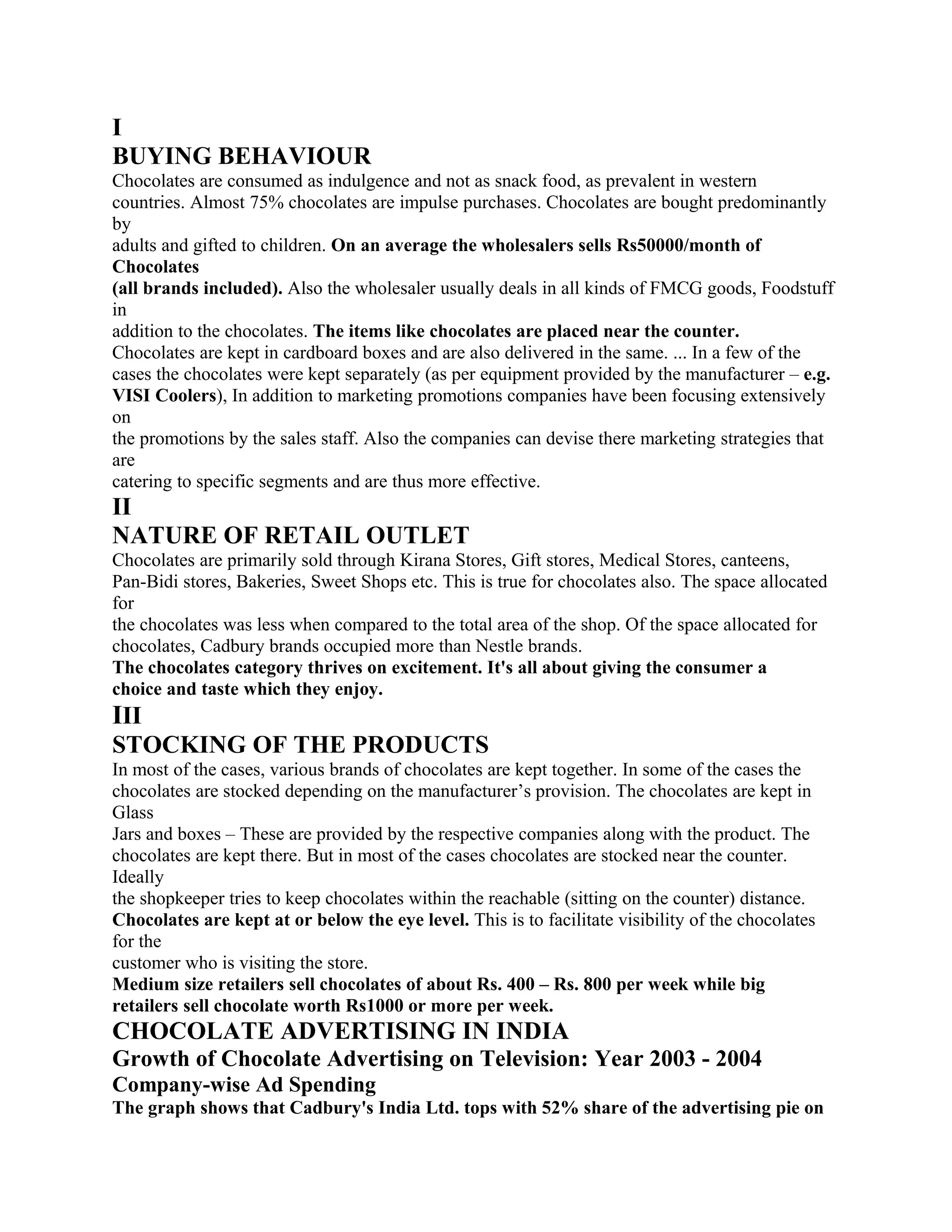 I
BUYING BEHAVIOUR
Chocolates are consumed as indulgence and not as snack food, as prevalent in western
countries. Almost 75% chocolates are impulse purchases. Chocolates are bought predominantly
by
adults and gifted to children. On an average the wholesalers sells Rs50000/month of
Chocolates
(all brands included). Also the wholesaler usually deals in all kinds of FMCG goods, Foodstuff
in
addition to the chocolates. The items like chocolates are placed near the counter.
Chocolates are kept in cardboard boxes and are also delivered in the same. ... In a few of the
cases the chocolates were kept separately (as per equipment provided by the manufacturer – e.g.
VISI Coolers), In addition to marketing promotions companies have been focusing extensively
on
the promotions by the sales staff. Also the companies can devise there marketing strategies that
are
catering to specific segments and are thus more effective.
II
NATURE OF RETAIL OUTLET
Chocolates are primarily sold through Kirana Stores, Gift stores, Medical Stores, canteens,
Pan-Bidi stores, Bakeries, Sweet Shops etc. This is true for chocolates also. The space allocated
for
the chocolates was less when compared to the total area of the shop. Of the space allocated for
chocolates, Cadbury brands occupied more than Nestle brands.
The chocolates category thrives on excitement. It's all about giving the consumer a
choice and taste which they enjoy.
III
STOCKING OF THE PRODUCTS
In most of the cases, various brands of chocolates are kept together. In some of the cases the
chocolates are stocked depending on the manufacturer’s provision. The chocolates are kept in
Glass
Jars and boxes – These are provided by the respective companies along with the product. The
chocolates are kept there. But in most of the cases chocolates are stocked near the counter.
Ideally
the shopkeeper tries to keep chocolates within the reachable (sitting on the counter) distance.
Chocolates are kept at or below the eye level. This is to facilitate visibility of the chocolates
for the
customer who is visiting the store.
Medium size retailers sell chocolates of about Rs. 400 – Rs. 800 per week while big
retailers sell chocolate worth Rs1000 or more per week.
CHOCOLATE ADVERTISING IN INDIA
Growth of Chocolate Advertising on Television: Year 2003 - 2004
Company-wise Ad Spending
The graph shows that Cadbury's India Ltd. tops with 52% share of the advertising pie on
 
