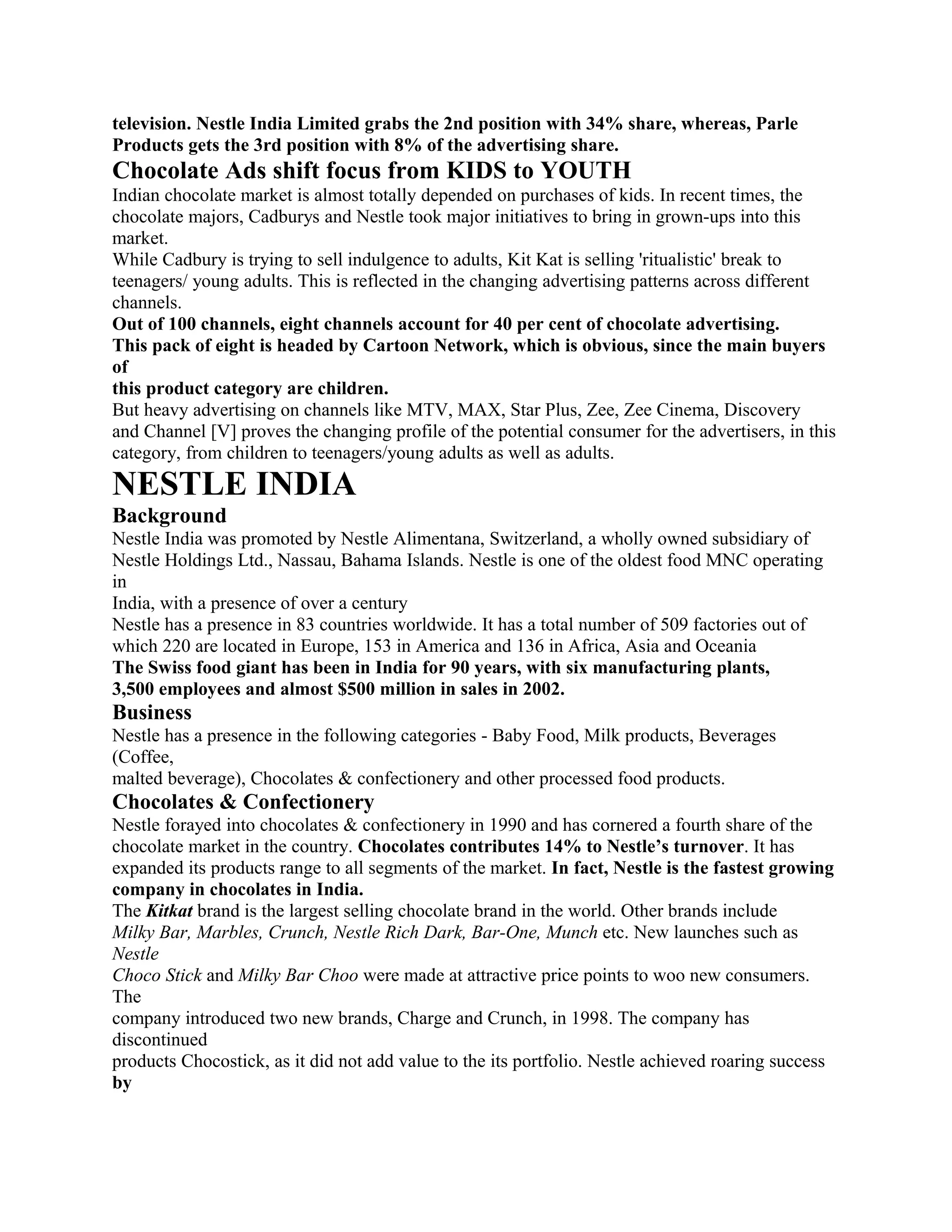 television. Nestle India Limited grabs the 2nd position with 34% share, whereas, Parle
Products gets the 3rd position with 8% of the advertising share.
Chocolate Ads shift focus from KIDS to YOUTH
Indian chocolate market is almost totally depended on purchases of kids. In recent times, the
chocolate majors, Cadburys and Nestle took major initiatives to bring in grown-ups into this
market.
While Cadbury is trying to sell indulgence to adults, Kit Kat is selling 'ritualistic' break to
teenagers/ young adults. This is reflected in the changing advertising patterns across different
channels.
Out of 100 channels, eight channels account for 40 per cent of chocolate advertising.
This pack of eight is headed by Cartoon Network, which is obvious, since the main buyers
of
this product category are children.
But heavy advertising on channels like MTV, MAX, Star Plus, Zee, Zee Cinema, Discovery
and Channel [V] proves the changing profile of the potential consumer for the advertisers, in this
category, from children to teenagers/young adults as well as adults.
NESTLE INDIA
Background
Nestle India was promoted by Nestle Alimentana, Switzerland, a wholly owned subsidiary of
Nestle Holdings Ltd., Nassau, Bahama Islands. Nestle is one of the oldest food MNC operating
in
India, with a presence of over a century
Nestle has a presence in 83 countries worldwide. It has a total number of 509 factories out of
which 220 are located in Europe, 153 in America and 136 in Africa, Asia and Oceania
The Swiss food giant has been in India for 90 years, with six manufacturing plants,
3,500 employees and almost $500 million in sales in 2002.
Business
Nestle has a presence in the following categories - Baby Food, Milk products, Beverages
(Coffee,
malted beverage), Chocolates & confectionery and other processed food products.
Chocolates & Confectionery
Nestle forayed into chocolates & confectionery in 1990 and has cornered a fourth share of the
chocolate market in the country. Chocolates contributes 14% to Nestle’s turnover. It has
expanded its products range to all segments of the market. In fact, Nestle is the fastest growing
company in chocolates in India.
The Kitkat brand is the largest selling chocolate brand in the world. Other brands include
Milky Bar, Marbles, Crunch, Nestle Rich Dark, Bar-One, Munch etc. New launches such as
Nestle
Choco Stick and Milky Bar Choo were made at attractive price points to woo new consumers.
The
company introduced two new brands, Charge and Crunch, in 1998. The company has
discontinued
products Chocostick, as it did not add value to the its portfolio. Nestle achieved roaring success
by
 