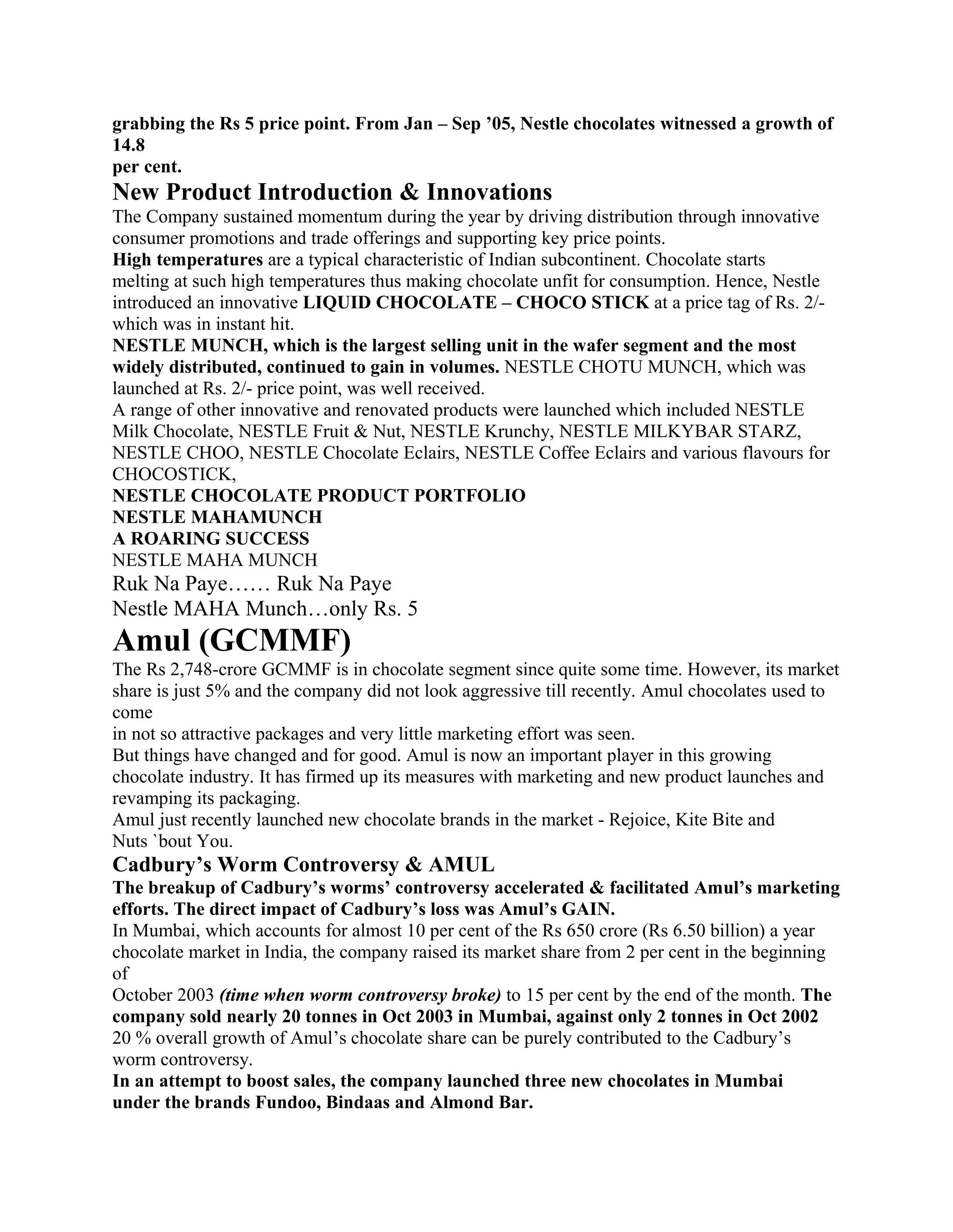 grabbing the Rs 5 price point. From Jan – Sep ’05, Nestle chocolates witnessed a growth of
14.8
per cent.
New Product Introduction & Innovations
The Company sustained momentum during the year by driving distribution through innovative
consumer promotions and trade offerings and supporting key price points.
High temperatures are a typical characteristic of Indian subcontinent. Chocolate starts
melting at such high temperatures thus making chocolate unfit for consumption. Hence, Nestle
introduced an innovative LIQUID CHOCOLATE – CHOCO STICK at a price tag of Rs. 2/-
which was in instant hit.
NESTLE MUNCH, which is the largest selling unit in the wafer segment and the most
widely distributed, continued to gain in volumes. NESTLE CHOTU MUNCH, which was
launched at Rs. 2/- price point, was well received.
A range of other innovative and renovated products were launched which included NESTLE
Milk Chocolate, NESTLE Fruit & Nut, NESTLE Krunchy, NESTLE MILKYBAR STARZ,
NESTLE CHOO, NESTLE Chocolate Eclairs, NESTLE Coffee Eclairs and various flavours for
CHOCOSTICK,
NESTLE CHOCOLATE PRODUCT PORTFOLIO
NESTLE MAHAMUNCH
A ROARING SUCCESS
NESTLE MAHA MUNCH
Ruk Na Paye…… Ruk Na Paye
Nestle MAHA Munch…only Rs. 5
Amul (GCMMF)
The Rs 2,748-crore GCMMF is in chocolate segment since quite some time. However, its market
share is just 5% and the company did not look aggressive till recently. Amul chocolates used to
come
in not so attractive packages and very little marketing effort was seen.
But things have changed and for good. Amul is now an important player in this growing
chocolate industry. It has firmed up its measures with marketing and new product launches and
revamping its packaging.
Amul just recently launched new chocolate brands in the market - Rejoice, Kite Bite and
Nuts `bout You.
Cadbury’s Worm Controversy & AMUL
The breakup of Cadbury’s worms’ controversy accelerated & facilitated Amul’s marketing
efforts. The direct impact of Cadbury’s loss was Amul’s GAIN.
In Mumbai, which accounts for almost 10 per cent of the Rs 650 crore (Rs 6.50 billion) a year
chocolate market in India, the company raised its market share from 2 per cent in the beginning
of
October 2003 (time when worm controversy broke) to 15 per cent by the end of the month. The
company sold nearly 20 tonnes in Oct 2003 in Mumbai, against only 2 tonnes in Oct 2002
20 % overall growth of Amul’s chocolate share can be purely contributed to the Cadbury’s
worm controversy.
In an attempt to boost sales, the company launched three new chocolates in Mumbai
under the brands Fundoo, Bindaas and Almond Bar.
 