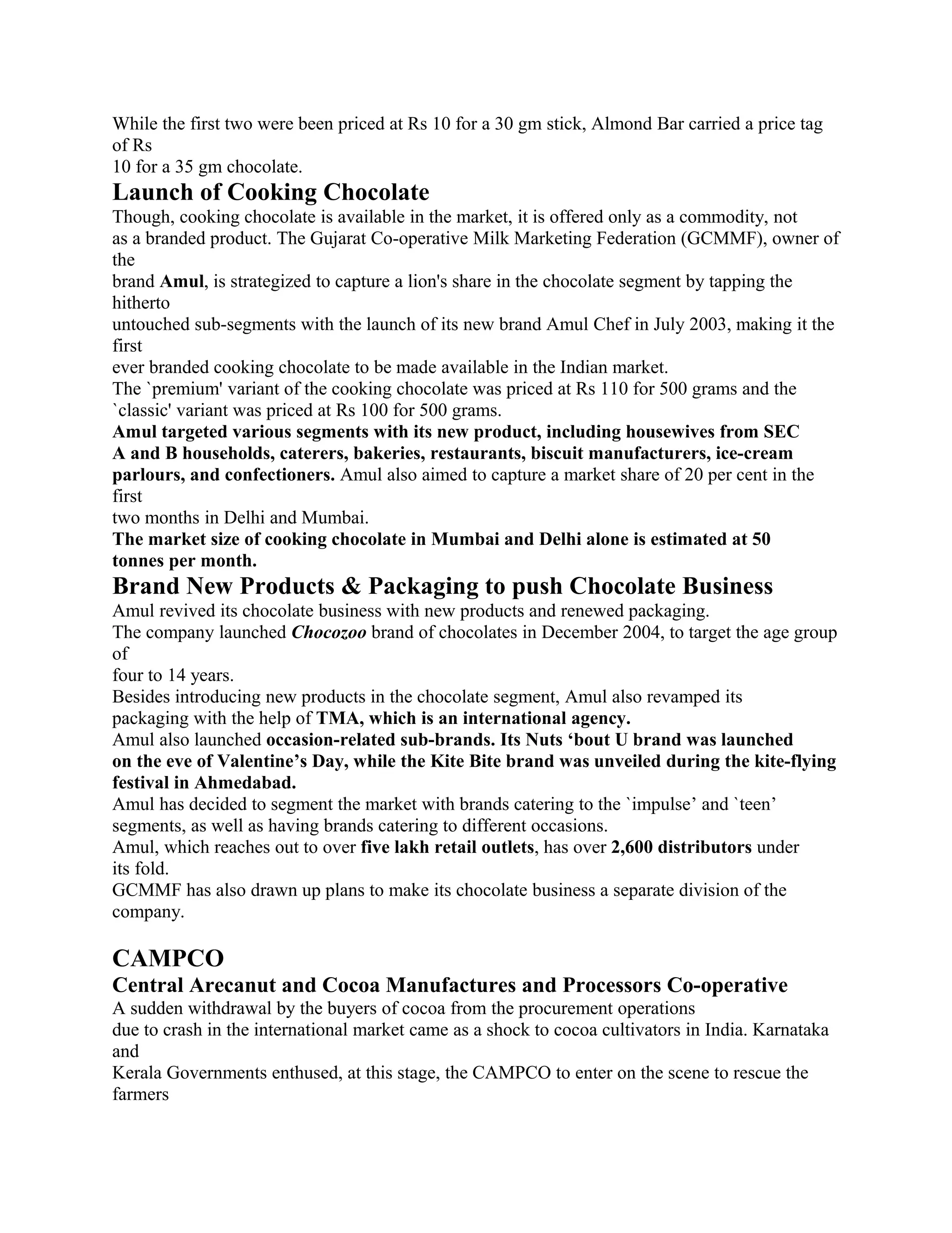 While the first two were been priced at Rs 10 for a 30 gm stick, Almond Bar carried a price tag
of Rs
10 for a 35 gm chocolate.
Launch of Cooking Chocolate
Though, cooking chocolate is available in the market, it is offered only as a commodity, not
as a branded product. The Gujarat Co-operative Milk Marketing Federation (GCMMF), owner of
the
brand Amul, is strategized to capture a lion's share in the chocolate segment by tapping the
hitherto
untouched sub-segments with the launch of its new brand Amul Chef in July 2003, making it the
first
ever branded cooking chocolate to be made available in the Indian market.
The `premium' variant of the cooking chocolate was priced at Rs 110 for 500 grams and the
`classic' variant was priced at Rs 100 for 500 grams.
Amul targeted various segments with its new product, including housewives from SEC
A and B households, caterers, bakeries, restaurants, biscuit manufacturers, ice-cream
parlours, and confectioners. Amul also aimed to capture a market share of 20 per cent in the
first
two months in Delhi and Mumbai.
The market size of cooking chocolate in Mumbai and Delhi alone is estimated at 50
tonnes per month.
Brand New Products & Packaging to push Chocolate Business
Amul revived its chocolate business with new products and renewed packaging.
The company launched Chocozoo brand of chocolates in December 2004, to target the age group
of
four to 14 years.
Besides introducing new products in the chocolate segment, Amul also revamped its
packaging with the help of TMA, which is an international agency.
Amul also launched occasion-related sub-brands. Its Nuts ‘bout U brand was launched
on the eve of Valentine’s Day, while the Kite Bite brand was unveiled during the kite-flying
festival in Ahmedabad.
Amul has decided to segment the market with brands catering to the `impulse’ and `teen’
segments, as well as having brands catering to different occasions.
Amul, which reaches out to over five lakh retail outlets, has over 2,600 distributors under
its fold.
GCMMF has also drawn up plans to make its chocolate business a separate division of the
company.

CAMPCO
Central Arecanut and Cocoa Manufactures and Processors Co-operative
A sudden withdrawal by the buyers of cocoa from the procurement operations
due to crash in the international market came as a shock to cocoa cultivators in India. Karnataka
and
Kerala Governments enthused, at this stage, the CAMPCO to enter on the scene to rescue the
farmers
 