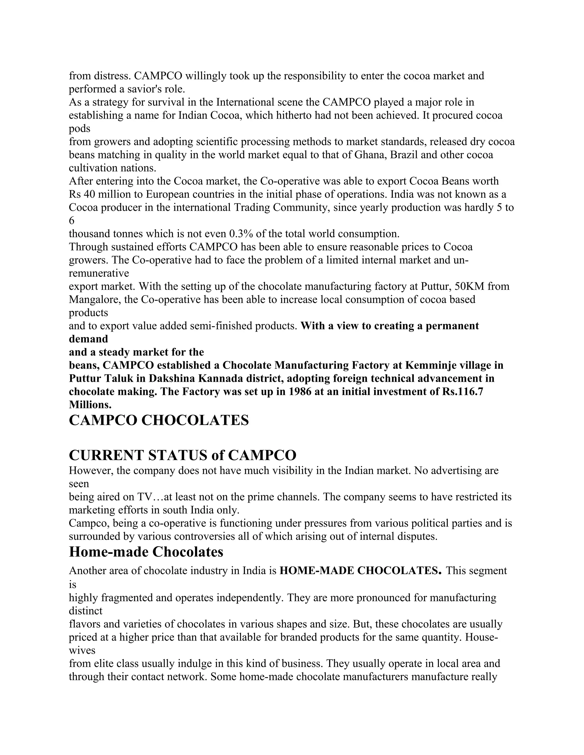from distress. CAMPCO willingly took up the responsibility to enter the cocoa market and
performed a savior's role.
As a strategy for survival in the International scene the CAMPCO played a major role in
establishing a name for Indian Cocoa, which hitherto had not been achieved. It procured cocoa
pods
from growers and adopting scientific processing methods to market standards, released dry cocoa
beans matching in quality in the world market equal to that of Ghana, Brazil and other cocoa
cultivation nations.
After entering into the Cocoa market, the Co-operative was able to export Cocoa Beans worth
Rs 40 million to European countries in the initial phase of operations. India was not known as a
Cocoa producer in the international Trading Community, since yearly production was hardly 5 to
6
thousand tonnes which is not even 0.3% of the total world consumption.
Through sustained efforts CAMPCO has been able to ensure reasonable prices to Cocoa
growers. The Co-operative had to face the problem of a limited internal market and un-
remunerative
export market. With the setting up of the chocolate manufacturing factory at Puttur, 50KM from
Mangalore, the Co-operative has been able to increase local consumption of cocoa based
products
and to export value added semi-finished products. With a view to creating a permanent
demand
and a steady market for the
beans, CAMPCO established a Chocolate Manufacturing Factory at Kemminje village in
Puttur Taluk in Dakshina Kannada district, adopting foreign technical advancement in
chocolate making. The Factory was set up in 1986 at an initial investment of Rs.116.7
Millions.
CAMPCO CHOCOLATES

CURRENT STATUS of CAMPCO
However, the company does not have much visibility in the Indian market. No advertising are
seen
being aired on TV…at least not on the prime channels. The company seems to have restricted its
marketing efforts in south India only.
Campco, being a co-operative is functioning under pressures from various political parties and is
surrounded by various controversies all of which arising out of internal disputes.
Home-made Chocolates
Another area of chocolate industry in India is HOME-MADE CHOCOLATES. This segment
is
highly fragmented and operates independently. They are more pronounced for manufacturing
distinct
flavors and varieties of chocolates in various shapes and size. But, these chocolates are usually
priced at a higher price than that available for branded products for the same quantity. House-
wives
from elite class usually indulge in this kind of business. They usually operate in local area and
through their contact network. Some home-made chocolate manufacturers manufacture really
 