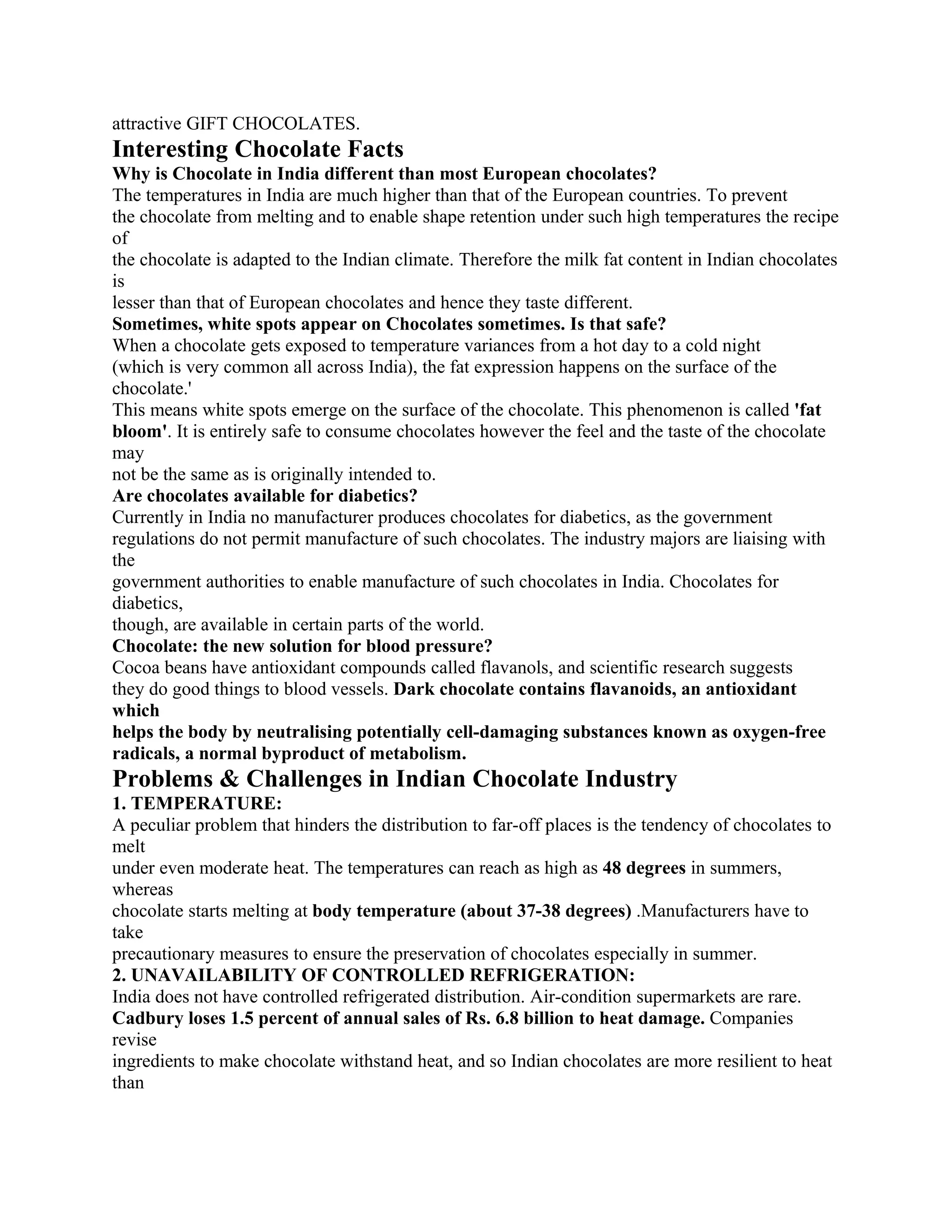 attractive GIFT CHOCOLATES.
Interesting Chocolate Facts
Why is Chocolate in India different than most European chocolates?
The temperatures in India are much higher than that of the European countries. To prevent
the chocolate from melting and to enable shape retention under such high temperatures the recipe
of
the chocolate is adapted to the Indian climate. Therefore the milk fat content in Indian chocolates
is
lesser than that of European chocolates and hence they taste different.
Sometimes, white spots appear on Chocolates sometimes. Is that safe?
When a chocolate gets exposed to temperature variances from a hot day to a cold night
(which is very common all across India), the fat expression happens on the surface of the
chocolate.'
This means white spots emerge on the surface of the chocolate. This phenomenon is called 'fat
bloom'. It is entirely safe to consume chocolates however the feel and the taste of the chocolate
may
not be the same as is originally intended to.
Are chocolates available for diabetics?
Currently in India no manufacturer produces chocolates for diabetics, as the government
regulations do not permit manufacture of such chocolates. The industry majors are liaising with
the
government authorities to enable manufacture of such chocolates in India. Chocolates for
diabetics,
though, are available in certain parts of the world.
Chocolate: the new solution for blood pressure?
Cocoa beans have antioxidant compounds called flavanols, and scientific research suggests
they do good things to blood vessels. Dark chocolate contains flavanoids, an antioxidant
which
helps the body by neutralising potentially cell-damaging substances known as oxygen-free
radicals, a normal byproduct of metabolism.
Problems & Challenges in Indian Chocolate Industry
1. TEMPERATURE:
A peculiar problem that hinders the distribution to far-off places is the tendency of chocolates to
melt
under even moderate heat. The temperatures can reach as high as 48 degrees in summers,
whereas
chocolate starts melting at body temperature (about 37-38 degrees) .Manufacturers have to
take
precautionary measures to ensure the preservation of chocolates especially in summer.
2. UNAVAILABILITY OF CONTROLLED REFRIGERATION:
India does not have controlled refrigerated distribution. Air-condition supermarkets are rare.
Cadbury loses 1.5 percent of annual sales of Rs. 6.8 billion to heat damage. Companies
revise
ingredients to make chocolate withstand heat, and so Indian chocolates are more resilient to heat
than
 
