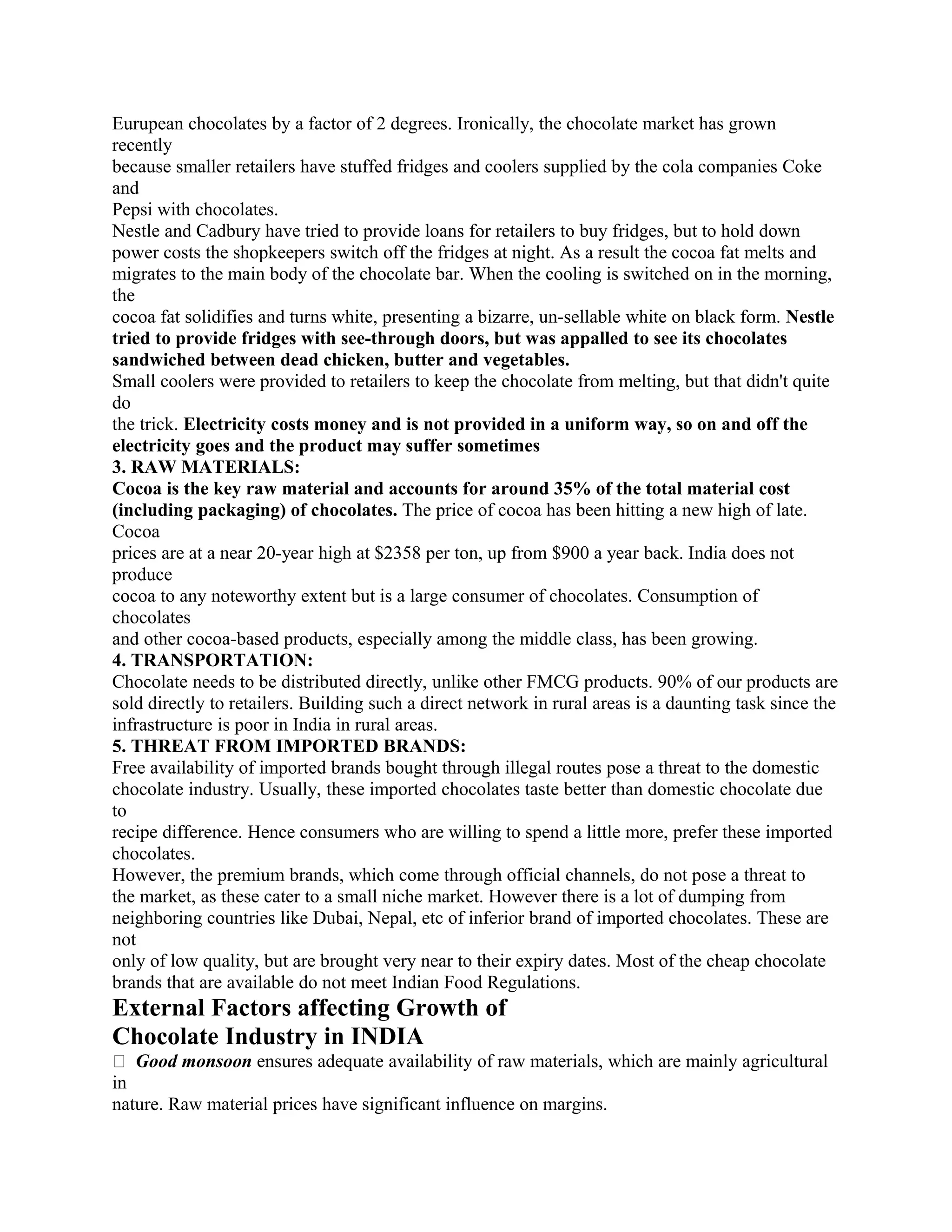 Eurupean chocolates by a factor of 2 degrees. Ironically, the chocolate market has grown
recently
because smaller retailers have stuffed fridges and coolers supplied by the cola companies Coke
and
Pepsi with chocolates.
Nestle and Cadbury have tried to provide loans for retailers to buy fridges, but to hold down
power costs the shopkeepers switch off the fridges at night. As a result the cocoa fat melts and
migrates to the main body of the chocolate bar. When the cooling is switched on in the morning,
the
cocoa fat solidifies and turns white, presenting a bizarre, un-sellable white on black form. Nestle
tried to provide fridges with see-through doors, but was appalled to see its chocolates
sandwiched between dead chicken, butter and vegetables.
Small coolers were provided to retailers to keep the chocolate from melting, but that didn't quite
do
the trick. Electricity costs money and is not provided in a uniform way, so on and off the
electricity goes and the product may suffer sometimes
3. RAW MATERIALS:
Cocoa is the key raw material and accounts for around 35% of the total material cost
(including packaging) of chocolates. The price of cocoa has been hitting a new high of late.
Cocoa
prices are at a near 20-year high at $2358 per ton, up from $900 a year back. India does not
produce
cocoa to any noteworthy extent but is a large consumer of chocolates. Consumption of
chocolates
and other cocoa-based products, especially among the middle class, has been growing.
4. TRANSPORTATION:
Chocolate needs to be distributed directly, unlike other FMCG products. 90% of our products are
sold directly to retailers. Building such a direct network in rural areas is a daunting task since the
infrastructure is poor in India in rural areas.
5. THREAT FROM IMPORTED BRANDS:
Free availability of imported brands bought through illegal routes pose a threat to the domestic
chocolate industry. Usually, these imported chocolates taste better than domestic chocolate due
to
recipe difference. Hence consumers who are willing to spend a little more, prefer these imported
chocolates.
However, the premium brands, which come through official channels, do not pose a threat to
the market, as these cater to a small niche market. However there is a lot of dumping from
neighboring countries like Dubai, Nepal, etc of inferior brand of imported chocolates. These are
not
only of low quality, but are brought very near to their expiry dates. Most of the cheap chocolate
brands that are available do not meet Indian Food Regulations.
External Factors affecting Growth of
Chocolate Industry in INDIA
� Good monsoon ensures adequate availability of raw materials, which are mainly agricultural
in
nature. Raw material prices have significant influence on margins.
 