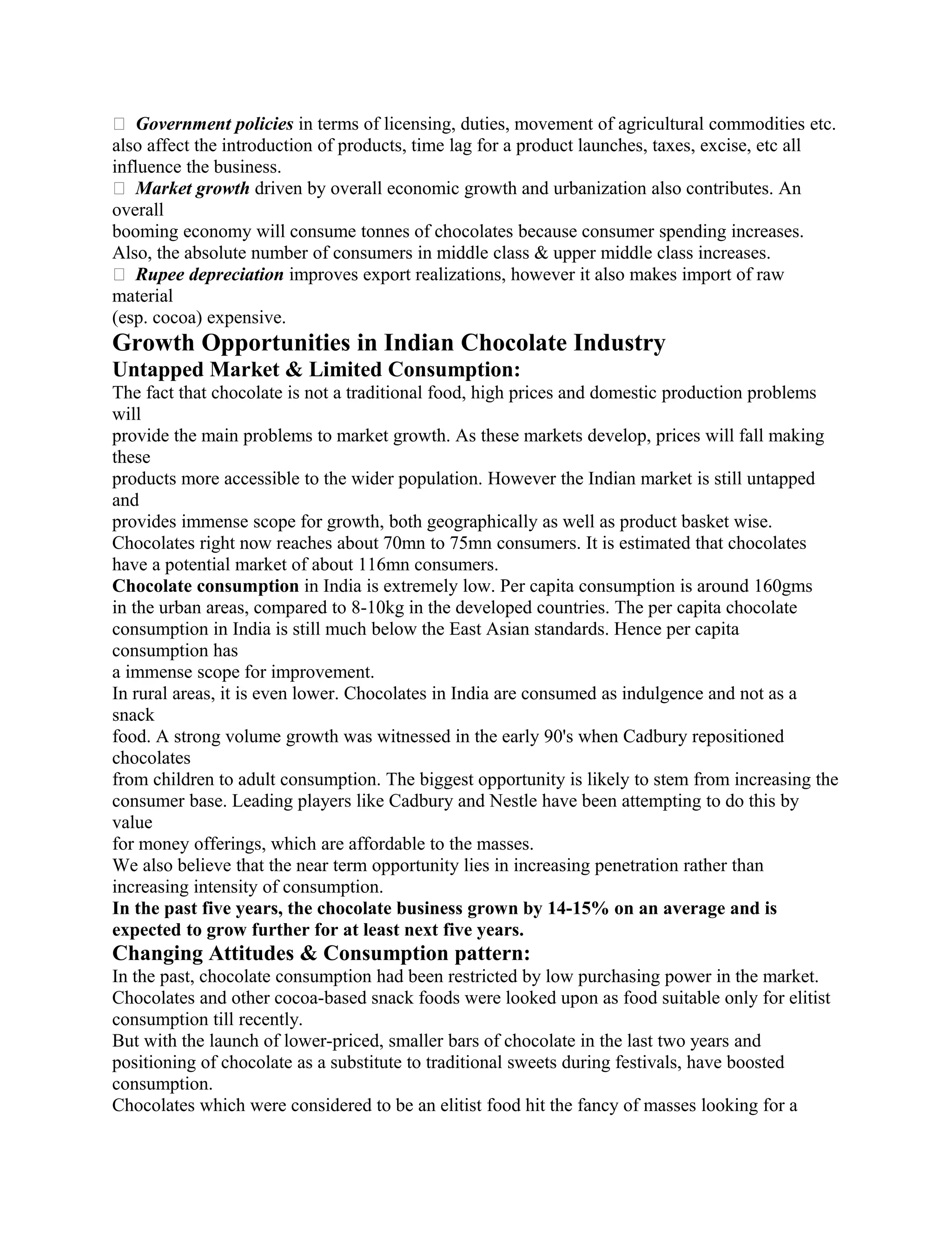 � Government policies in terms of licensing, duties, movement of agricultural commodities etc.
also affect the introduction of products, time lag for a product launches, taxes, excise, etc all
influence the business.
� Market growth driven by overall economic growth and urbanization also contributes. An
overall
booming economy will consume tonnes of chocolates because consumer spending increases.
Also, the absolute number of consumers in middle class & upper middle class increases.
� Rupee depreciation improves export realizations, however it also makes import of raw
material
(esp. cocoa) expensive.
Growth Opportunities in Indian Chocolate Industry
Untapped Market & Limited Consumption:
The fact that chocolate is not a traditional food, high prices and domestic production problems
will
provide the main problems to market growth. As these markets develop, prices will fall making
these
products more accessible to the wider population. However the Indian market is still untapped
and
provides immense scope for growth, both geographically as well as product basket wise.
Chocolates right now reaches about 70mn to 75mn consumers. It is estimated that chocolates
have a potential market of about 116mn consumers.
Chocolate consumption in India is extremely low. Per capita consumption is around 160gms
in the urban areas, compared to 8-10kg in the developed countries. The per capita chocolate
consumption in India is still much below the East Asian standards. Hence per capita
consumption has
a immense scope for improvement.
In rural areas, it is even lower. Chocolates in India are consumed as indulgence and not as a
snack
food. A strong volume growth was witnessed in the early 90's when Cadbury repositioned
chocolates
from children to adult consumption. The biggest opportunity is likely to stem from increasing the
consumer base. Leading players like Cadbury and Nestle have been attempting to do this by
value
for money offerings, which are affordable to the masses.
We also believe that the near term opportunity lies in increasing penetration rather than
increasing intensity of consumption.
In the past five years, the chocolate business grown by 14-15% on an average and is
expected to grow further for at least next five years.
Changing Attitudes & Consumption pattern:
In the past, chocolate consumption had been restricted by low purchasing power in the market.
Chocolates and other cocoa-based snack foods were looked upon as food suitable only for elitist
consumption till recently.
But with the launch of lower-priced, smaller bars of chocolate in the last two years and
positioning of chocolate as a substitute to traditional sweets during festivals, have boosted
consumption.
Chocolates which were considered to be an elitist food hit the fancy of masses looking for a
 