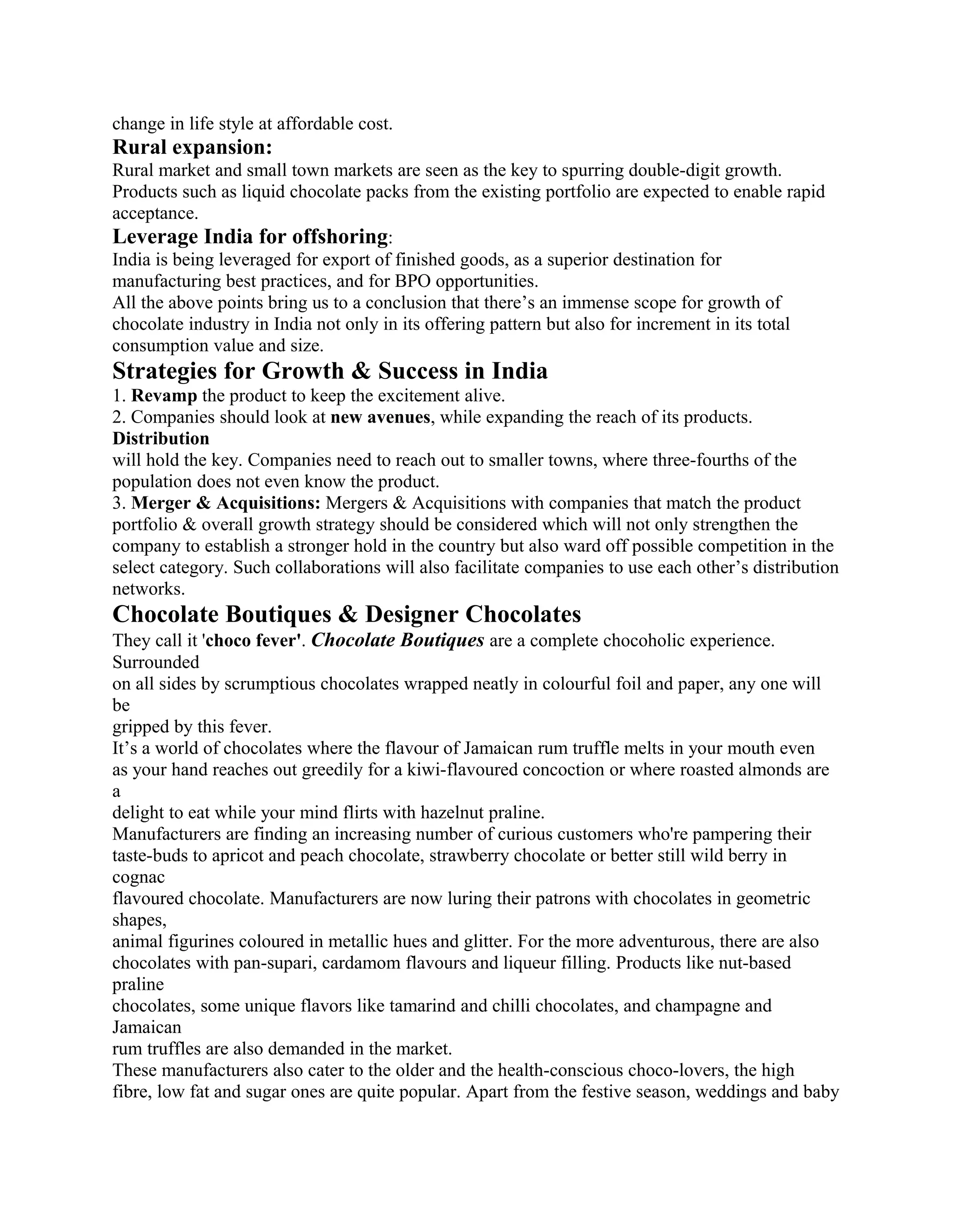 change in life style at affordable cost.
Rural expansion:
Rural market and small town markets are seen as the key to spurring double-digit growth.
Products such as liquid chocolate packs from the existing portfolio are expected to enable rapid
acceptance.
Leverage India for offshoring:
India is being leveraged for export of finished goods, as a superior destination for
manufacturing best practices, and for BPO opportunities.
All the above points bring us to a conclusion that there’s an immense scope for growth of
chocolate industry in India not only in its offering pattern but also for increment in its total
consumption value and size.
Strategies for Growth & Success in India
1. Revamp the product to keep the excitement alive.
2. Companies should look at new avenues, while expanding the reach of its products.
Distribution
will hold the key. Companies need to reach out to smaller towns, where three-fourths of the
population does not even know the product.
3. Merger & Acquisitions: Mergers & Acquisitions with companies that match the product
portfolio & overall growth strategy should be considered which will not only strengthen the
company to establish a stronger hold in the country but also ward off possible competition in the
select category. Such collaborations will also facilitate companies to use each other’s distribution
networks.
Chocolate Boutiques & Designer Chocolates
They call it 'choco fever'. Chocolate Boutiques are a complete chocoholic experience.
Surrounded
on all sides by scrumptious chocolates wrapped neatly in colourful foil and paper, any one will
be
gripped by this fever.
It’s a world of chocolates where the flavour of Jamaican rum truffle melts in your mouth even
as your hand reaches out greedily for a kiwi-flavoured concoction or where roasted almonds are
a
delight to eat while your mind flirts with hazelnut praline.
Manufacturers are finding an increasing number of curious customers who're pampering their
taste-buds to apricot and peach chocolate, strawberry chocolate or better still wild berry in
cognac
flavoured chocolate. Manufacturers are now luring their patrons with chocolates in geometric
shapes,
animal figurines coloured in metallic hues and glitter. For the more adventurous, there are also
chocolates with pan-supari, cardamom flavours and liqueur filling. Products like nut-based
praline
chocolates, some unique flavors like tamarind and chilli chocolates, and champagne and
Jamaican
rum truffles are also demanded in the market.
These manufacturers also cater to the older and the health-conscious choco-lovers, the high
fibre, low fat and sugar ones are quite popular. Apart from the festive season, weddings and baby
 