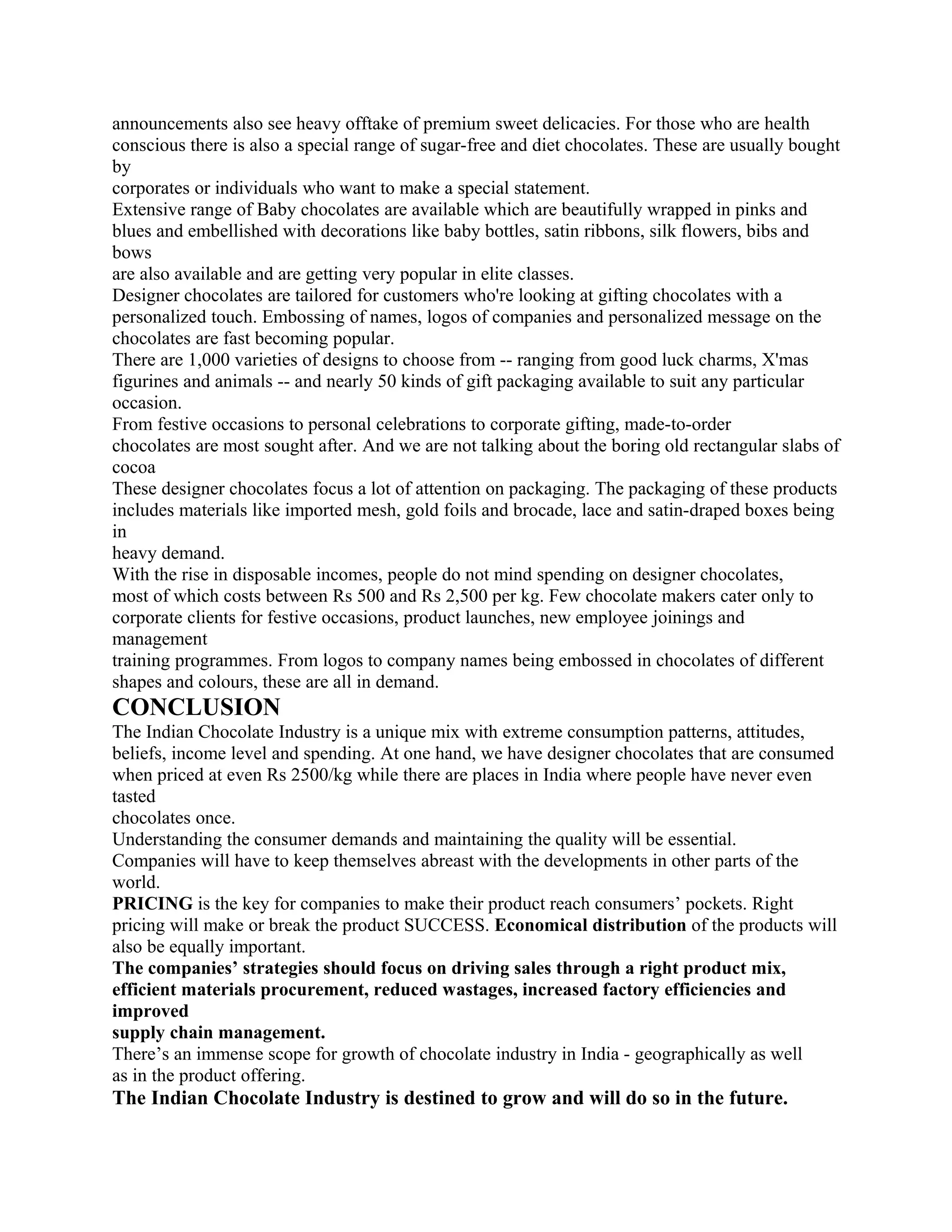 announcements also see heavy offtake of premium sweet delicacies. For those who are health
conscious there is also a special range of sugar-free and diet chocolates. These are usually bought
by
corporates or individuals who want to make a special statement.
Extensive range of Baby chocolates are available which are beautifully wrapped in pinks and
blues and embellished with decorations like baby bottles, satin ribbons, silk flowers, bibs and
bows
are also available and are getting very popular in elite classes.
Designer chocolates are tailored for customers who're looking at gifting chocolates with a
personalized touch. Embossing of names, logos of companies and personalized message on the
chocolates are fast becoming popular.
There are 1,000 varieties of designs to choose from -- ranging from good luck charms, X'mas
figurines and animals -- and nearly 50 kinds of gift packaging available to suit any particular
occasion.
From festive occasions to personal celebrations to corporate gifting, made-to-order
chocolates are most sought after. And we are not talking about the boring old rectangular slabs of
cocoa
These designer chocolates focus a lot of attention on packaging. The packaging of these products
includes materials like imported mesh, gold foils and brocade, lace and satin-draped boxes being
in
heavy demand.
With the rise in disposable incomes, people do not mind spending on designer chocolates,
most of which costs between Rs 500 and Rs 2,500 per kg. Few chocolate makers cater only to
corporate clients for festive occasions, product launches, new employee joinings and
management
training programmes. From logos to company names being embossed in chocolates of different
shapes and colours, these are all in demand.
CONCLUSION
The Indian Chocolate Industry is a unique mix with extreme consumption patterns, attitudes,
beliefs, income level and spending. At one hand, we have designer chocolates that are consumed
when priced at even Rs 2500/kg while there are places in India where people have never even
tasted
chocolates once.
Understanding the consumer demands and maintaining the quality will be essential.
Companies will have to keep themselves abreast with the developments in other parts of the
world.
PRICING is the key for companies to make their product reach consumers’ pockets. Right
pricing will make or break the product SUCCESS. Economical distribution of the products will
also be equally important.
The companies’ strategies should focus on driving sales through a right product mix,
efficient materials procurement, reduced wastages, increased factory efficiencies and
improved
supply chain management.
There’s an immense scope for growth of chocolate industry in India - geographically as well
as in the product offering.
The Indian Chocolate Industry is destined to grow and will do so in the future.
 