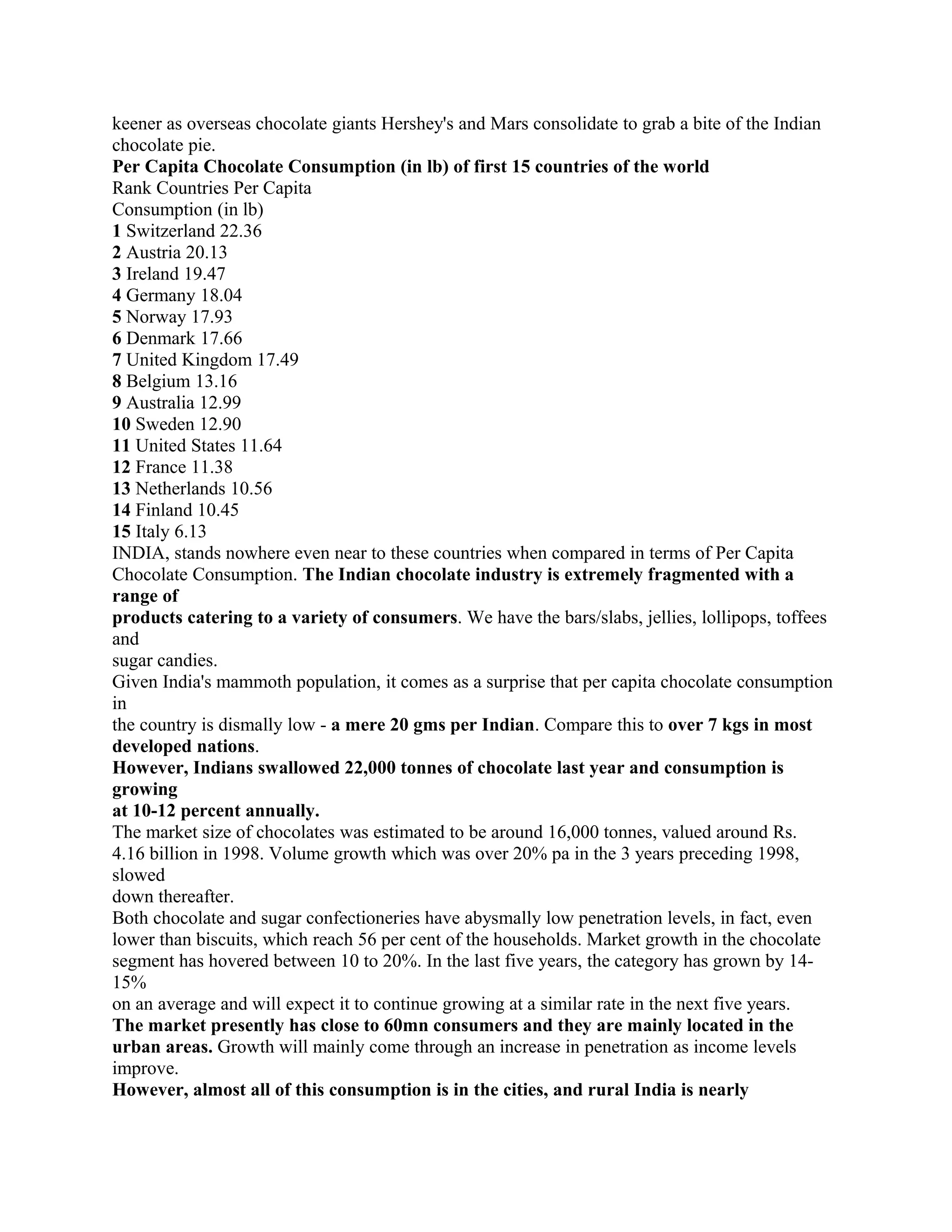 keener as overseas chocolate giants Hershey's and Mars consolidate to grab a bite of the Indian
chocolate pie.
Per Capita Chocolate Consumption (in lb) of first 15 countries of the world
Rank Countries Per Capita
Consumption (in lb)
1 Switzerland 22.36
2 Austria 20.13
3 Ireland 19.47
4 Germany 18.04
5 Norway 17.93
6 Denmark 17.66
7 United Kingdom 17.49
8 Belgium 13.16
9 Australia 12.99
10 Sweden 12.90
11 United States 11.64
12 France 11.38
13 Netherlands 10.56
14 Finland 10.45
15 Italy 6.13
INDIA, stands nowhere even near to these countries when compared in terms of Per Capita
Chocolate Consumption. The Indian chocolate industry is extremely fragmented with a
range of
products catering to a variety of consumers. We have the bars/slabs, jellies, lollipops, toffees
and
sugar candies.
Given India's mammoth population, it comes as a surprise that per capita chocolate consumption
in
the country is dismally low - a mere 20 gms per Indian. Compare this to over 7 kgs in most
developed nations.
However, Indians swallowed 22,000 tonnes of chocolate last year and consumption is
growing
at 10-12 percent annually.
The market size of chocolates was estimated to be around 16,000 tonnes, valued around Rs.
4.16 billion in 1998. Volume growth which was over 20% pa in the 3 years preceding 1998,
slowed
down thereafter.
Both chocolate and sugar confectioneries have abysmally low penetration levels, in fact, even
lower than biscuits, which reach 56 per cent of the households. Market growth in the chocolate
segment has hovered between 10 to 20%. In the last five years, the category has grown by 14-
15%
on an average and will expect it to continue growing at a similar rate in the next five years.
The market presently has close to 60mn consumers and they are mainly located in the
urban areas. Growth will mainly come through an increase in penetration as income levels
improve.
However, almost all of this consumption is in the cities, and rural India is nearly
 